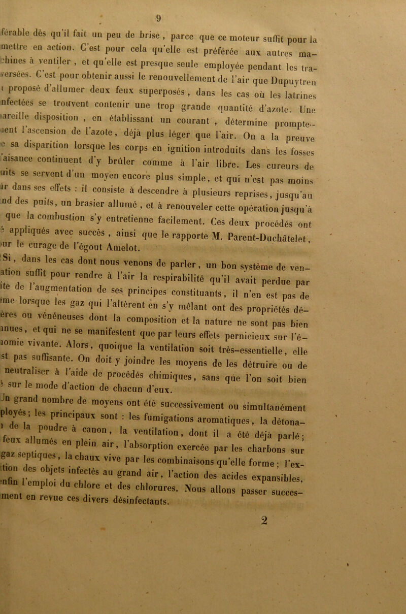 tei-able dès qu’il fait un peu de brise , parce que ce moteur suffit pour la mettre en action. C'est pour cela quelle est préférée aux autres ma- chines à ventiler , et quelle est presque seule employée pendant les tra- versées. C’est pour obtenir aussi le renouvellement de l’air que Dupuytren I proposé d’allumer deux feux superposés , dans les cas où les latrines nfectées se trouvent contenir une trop grande quantité d’azote. Une ■aredle disposition , en établissant un courant , détermine prompte- ment 1 ascension de l'azote, déjà plus léger que l’air. O» a la preuve ? ,Sa d'Spar,ll0n lorslue les corW «o ignition introduits dans les fosses aisance continuent d’y brûler comme à l’air libre. Les cureurs de mis se servent d’un moyen encore plus simple, et qui n’est pas moins ir dans ses effets : ,1 consiste à descendre à plusieurs reprises, jusqu’au Dd des puits, un brasier allumé , et à renouveler cette opération jusqu a que la combustion s'y entretienne facilement. Ces deux procédés ont app îqiies avec succès, ainsi que Je rapporte M. Parent-Duchâtelet, ur *e curage de l’égout Amelot. Si, dans les cas dont nous venons de parler, un bon svstème de ven- tion suffit pour rendre à l’air la respirabilité qu’il avait perdue par C augmentation de ses principes constituants, il n'en est pas de ■me lorsque les gaz qui l'altèrent en s’y mêlant ont des propriétés dé-' eres ou véuéneuses dont la composition et la nature ne sont pas bien mues, et qui ne se manifestent que par leurs effets pernicieux sur l’é- lomie vivante. Alors, quoique la ventilation soit très-essentielle, elle st pas suffisante. On doit y joindre les moyens de les détruire ou de neu ra iser a | aide de procédés chimiques, sans que l’on soit bien ; sur îe mode d action de chacun d’eux. Ju grand nombre de moyens ont été successivement ou simultanément ployé ; les principaux sont : les fumigations aromatiques, la détona- i de la poudre à canon, la ventilation, dont il a été déjà parlé- «x allumes en plein air, l’absorption exercée par les charbons sur gaz septiques, la chaux vive par les combinaisons quelle forme • l’ex- dmn des objets infectés au grand air, l’action des acides expansibles .t  cl,r j,i1™- p..» «T ment en revue ees divers désinfectants. 2