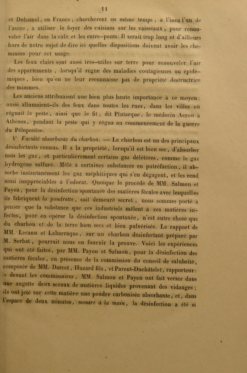 et Duhamel, eu France, cherchèrent en même temps, à l’insu l’un (le l’autre , à utiliser le foyer des cuisines sur les vaisseaux, pour renou- veler l’air dans la cale et les entre-ponts. Il serait trop long et d’ailleurs hors de notre sujet de dire ici quelles dispositions doivent avoir les che- minées pour cet usage. Les feux clairs sont aussi très-utiles sur terre pour renouveler l’air des appartements , lorsqu’il règne des maladies contagieuses ou épidé- miques , bien qu on ne leur reconnaisse pas de propriété destructrice des miasmes. Les anciens attribuaient une bien plus haute importance à ce moyen: aussi allumaient-ils des feux dans toutes les rues, dans les villes où régnait la peste, ainsi que le fit, dit Plutarque, le médecin Acron à Athènes, pendant la peste qui y régna au commencement de la guerre du Péloponèse. 4° Faculté absorbante du charbon. — Le charbon est un des principaux désinfectants connus. Il a la propriété, lorsqu’il est bien sec, d’absorber tous les gaz , et particulièrement certains gaz délétères, comme le gaz hydrogène sulfuré. Mêlé à certaines substances en putréfaction, il ab- sorbe instantanément les gaz méphitiques qui s’en dégagent, et les rend ainsi inappréciables à l’odorat. Quoique le procédé de MM. Salmon et Payen, pour la désinfection spontanée des matières fécales avec lesquelles ils fabriquent la poudrette , soit demeuré secret , nous sommes porté à penser que la substance que ces industriels mêlent à ces matières in- fectes, pour en opérer la désinfection spontanée, n’est autre chose que du charbon et de la terre bien secs et bien pulvérisés. Le rapport de MM. Leeanu et Labarraque, sur un charbon désinfectant préparé par M. Serbat , pourrait nous en fournir la preuve. Voici les expériences qui ont été faites, par MM. Payen et Salmon, pour la désinfection des matières fécales , en présence de la commission du conseil de salubrité, composée de MM. Darcet, Huzard fils , et Parent-Duchâtelet, rapporteur: « devant les commissaires , MM. Salmon et Payen ont fait verser dans une augette deux sceaux de matières liquides provenant des vidanges ; ils ont jeté sur cette matière une poudre carbonisée absorbante, et, dans 1 espace de deux minutes, montre à la main, la désinfection a été si