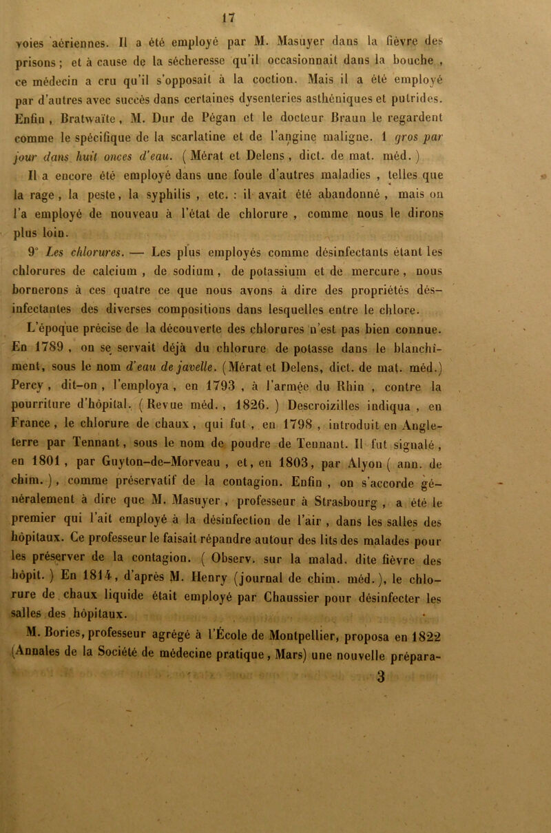 voies aériennes. Il a été employé par M. Masuyer dans la fièvre des prisons ; et à cause de la sécheresse qu’il occasionnait dans la bouche , ce médecin a cru qu’il s’opposait à la coctiou. Mais il a été employé par d’autres avec succès dans certaines dysenteries asthéniques et putrides. Enfin , Bratwaïte, M. Dur de Pégan et le docteur Braun le regardent comme le spécifique de la scarlatine et de l’angine maligne. 1 gros par jour dans huit onces d’eau. ( Mérat et Delens , dict. de mat. méd. ) ** * Il a encore été employé dans une foule d’autres maladies , telles que la rage, la peste, la syphilis , etc. : il avait été abandonné , mais on l’a employé de nouveau à l’état de chlorure , comme nous le dirons plus loin. 9° Les chlorures. — Les plus employés comme désinfectants étant les chlorures de calcium , de sodium, de potassium et de mercure , nous bornerons à ces quatre ce que nous avons à dire des propriétés dés- infectantes des diverses compositions dans lesquelles entre le chlore. L’époque précise de la découverte des chlorures n’est pas bien connue. En 1789 , on se servait déjà du chlorure de potasse dans le blanchi- ment, sous le nom d’eau de javelle. (Mérat et Delens, dict. de mat. méd.) Percy , dit-on , l’employa , en 1793 , à l’armée du Rhin , contre la pourriture d’hôpital. (Revue méd., 1826. ) Descroizilles indiqua , en France, le chlorure de chaux, qui fut , eu 1798 , introduit en Angle- terre par Tennant, sous le nom de poudre de Teunant. Il fut signalé, en 1801 , par Guyton-de-Morveau , et, eu 1803, par Alyon ( ann. de chim. ), comme préservatif de la contagion. Enfin , on s’accorde gé- néralement à dire que M. Masuyer , professeur à Strasbourg , a été le premier qui 1 ait employé à la désinfection de l’air , dans les salles des hôpitaux. Ce professeur le faisait répandre autour des lits des malades pour les préserver de la contagion. ( Observ. sur la malad. dite fièvre des hôpit. ) En 1814, d’après jVl. Henry (journal de chim. méd.), le chlo- rure de chaux liquide était employé par Chaussier pour désinfecter les salles des hôpitaux. M. Bories, professeur agrégé à l’École de Montpellier, proposa en 1822 (Annales de la Société de médecine pratique, Mars) une nouvelle prépara- 3