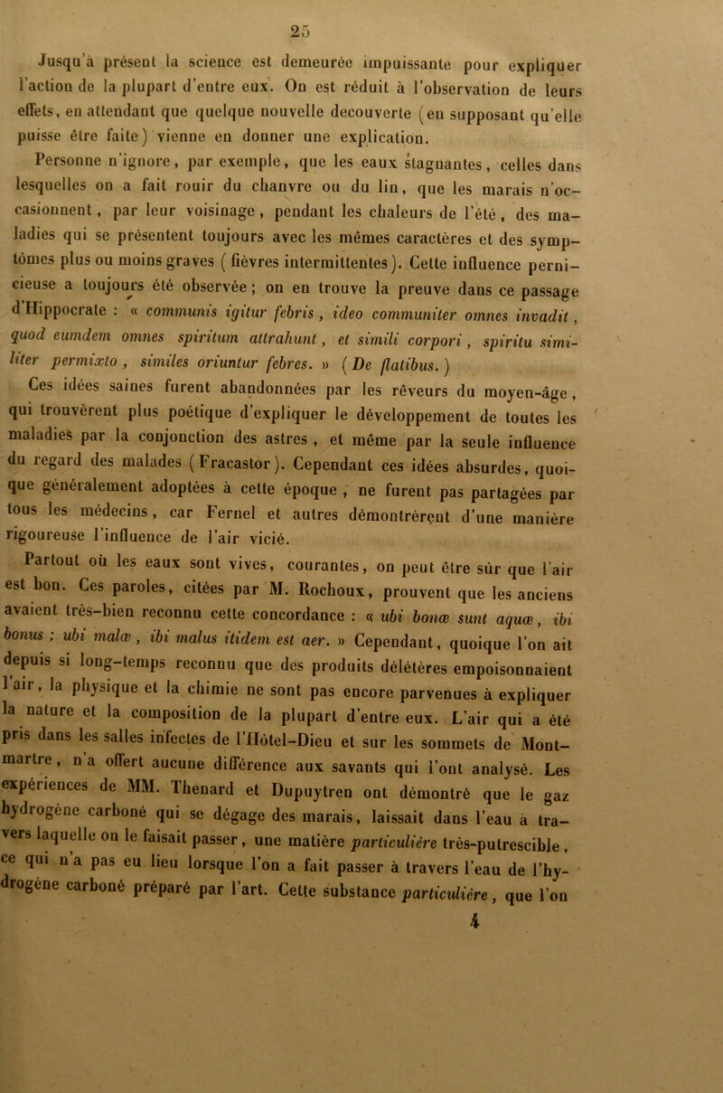 Jusqu’à présent la science est demeurée impuissante pour expliquer l’action de la plupart d’entre eux. On est réduit à l’observation de leurs effets, eu attendant que quelque nouvelle decouverte (en supposant qu’elle puisse être faite) vienne en donner une explication. Personne n’ignore, par exemple, que les eaux stagnantes, celles dans lesquelles on a fait rouir du chanvre ou du lin, que les marais n’oc- casionnent, par leur voisinage, pendant les chaleurs de l’été, des ma- ladies qui se présentent toujours avec les mêmes caractères et des symp- tômes plus ou moins graves ( fièvres intermittentes). Cette influence perni- cieuse a toujours été observée ; on en trouve la preuve dans ce passage d’Hippocrate . « commums xgxlur febms, ideo communiter omnes invadit, quod eumdem omnes spiritum attrakunt, et simili corpori, spiritu simi- li61' permixlo , similes oriuntur febres. » ( De flalibus. ) Ces idées saines furent abandonnées par les rêveurs du moyen-âge , qui trouvèrent plus poétique d’expliquer le développement de toutes les maladies par la conjonction des astres , et même par la seule influence du regard des malades (Fracastor). Cependant ces idées absurdes, quoi- que généralement adoptées à cette époque , ne furent pas partagées par tous les médecins, car Fernel et autres démontrèrent d’une manière rigoureuse 1 influence de l’air vicié. Partout où les eaux sont vives, courantes, on peut être sur que l’air est bon. Ces paroles, citées par M. Rochoux, prouvent que les anciens avaient très-bien reconnu cette concordance : « ubi bonœ sunl aquœ, ibi bonus ; ubi malœ, ibi malus itidem est aer. » Cependant, quoique l’on ait depuis si long-temps reconnu que des produits délétères empoisonnaient 1 air, la physique et la chimie ne sont pas encore parvenues à expliquer la nature et la composition de la plupart d’entre eux. L’air qui a été pris dans les salles infectes de l’Hôtel-Dieu et sur les sommets de Mont- martre , n a offert aucune différence aux savants qui l’ont analysé. Les expériences de MM. lhenard et Dupuytren ont démontré que le gaz hydrogéné carboné qui se dégage des marais, laissait dans l’eau à tra- vers laquelle on le faisait passer, une matière particulière très-putrescible , ce qui n’a pas eu lieu lorsque l’on a fait passer à travers l’eau de l’hy- drogène carboné préparé par l’art. Cette substance particulière, que l’on 4