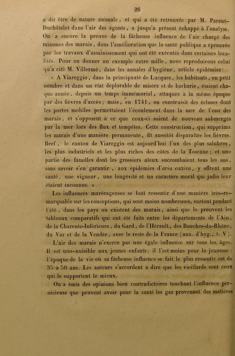 a dit être de nature animale , et qui a été retrouvée par M. Parent- Duchâtelet dans l’air des égouts, a jusqu’à présent échappé à l’analyse. On a encore la preuve de la fâcheuse influence de l’air chargé des miasmes des marais , dans l’amélioration que la santé publique a éprouvée par les travaux d’assainissement qui ont été exécutés dans certaines loca- lités. Pour en donner un exemple entre mille, nous reproduirons celui qu’a cité M. Yillermé, dans les annales d’hygiène, article épidémies: « A Viareggio, dans la principauté de Lucques, les habitants, en petit nombre et dans un état déplorable de misère et de barbarie, étaient cha- que année, depuis un temps immémorial, attaqués à la meme époque par des fièvres d’accès; mais, en 1741 , on construisit des écluses dont les portes mobiles .permettaient l’écoulement dans la mer de l’eau des marais, et s’opposent à ce que ceux-ci soient de nouveau submergés par la mer lors des flux et tempêtes. Cette construction, qui supprima les marais d’une manière permanente, fit aussitôt disparaître les fièvres. Bref , le canton de Yiareggio est aujourd’hui l’un des plus salubres , les plus industriels et les plus riches des côtes de la Toscane ; et une partie des familles dont les grossiers aïeux succombaient tous les ans, sans savoir s’en garantir , aux épidémies d’ana cattiva, y offrent une santé, une vigueur, une longévité et un caractère moral qui jadis leur étaient inconnus. » Les influences marécageuses se font ressentir d’une manière très-re- marquable sur les conceptions, qui sont moins nombreuses, surtout pendant l’été , dans les pays où existent des marais, ainsi que le prouvent les tableaux comparatifs qui ont été faits entre les départements de l’Ain, de la Charente-Inférieure , du Gard, de l’Hérault, des Bouches-du-Rhône, du Var et de la Vendée, avec le reste de la France (ann. d’hyg., t. V). L’air des marais n’exerce pas une égale influence sur tous les. âges. Il est très-nuisible aux jeunes enfants; il l’est moins pour la jeunesse: l’époque de la vie où sa fâcheuse influence se fait le plus ressentir est de 35 à 50 ans. Les auteurs s’accordent à dire que les vieillards sont ceux qui le supportent le mieux. On a émis des opinions bien contradictoires touchant l’influence per- nicieuse que peuvent avoir pour la santé les gaz provenant des matières