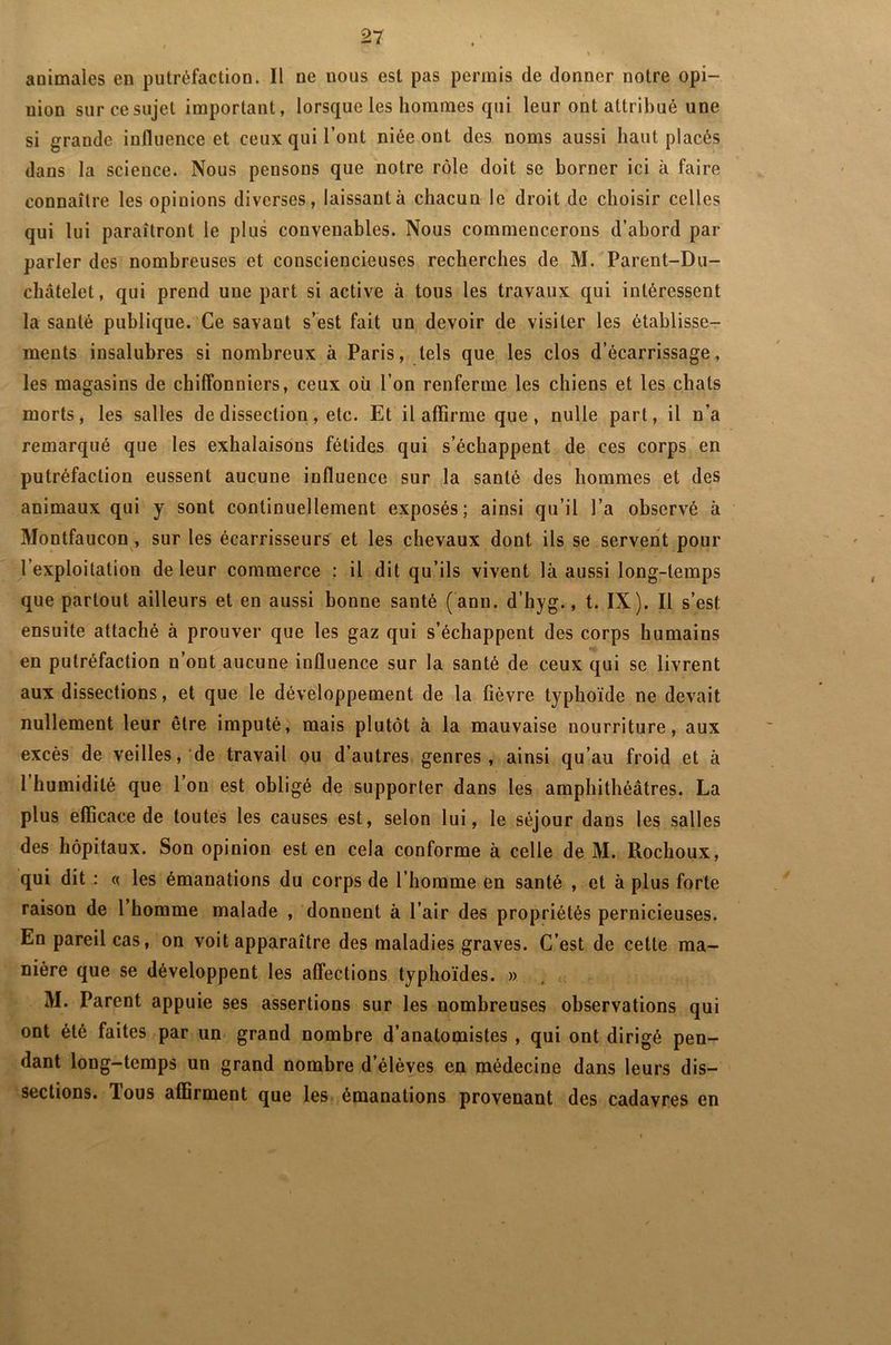 animales en putréfaction. Il ne nous est pas permis de donner notre opi- nion sur ce sujet important, lorsque les hommes qui leur ont attribué une si grande influence et ceux qui l’ont niée ont des noms aussi haut placés dans la science. Nous pensons que notre rôle doit se borner ici à faire connaître les opinions diverses, laissant à chacun le droit de choisir celles qui lui paraîtront le plus convenables. Nous commencerons d’abord par parler des nombreuses et consciencieuses recherches de M. Parent-Du- châtelet, qui prend une part si active à tous les travaux qui intéressent la santé publique. Ce savant s’est fait un devoir de visiter les établisse- ments insalubres si nombreux à Paris, tels que les clos d’écarrissage, les magasins de chiffonniers, ceux où l’on renferme les chiens et les chats morts, les salles de dissection, etc. Et il affirme que, nulle part, il n’a remarqué que les exhalaisons fétides qui s’échappent de ces corps en t putréfaction eussent aucune influence sur la santé des hommes et des animaux qui y sont continuellement exposés; ainsi qu’il l’a observé à Montfaucon , sur les écarrisseurs et les chevaux dont ils se servent pour l’exploitation de leur commerce : il dit qu’ils vivent là aussi long-temps que partout ailleurs et en aussi bonne santé (ann. d’hyg., t. IX). Il s’est ensuite attaché à prouver que les gaz qui s’échappent des corps humains en putréfaction n’ont aucune influence sur la santé de ceux qui se livrent aux dissections, et que le développement de la lièvre typhoïde ne devait nullement leur être imputé, mais plutôt à la mauvaise nourriture, aux excès de veilles, de travail ou d’autres genres , ainsi qu’au froid et à l humidité que 1 on est obligé de supporter dans les amphithéâtres. La plus efficace de toutes les causes est, selon lui, le séjour dans les salles des hôpitaux. Son opinion est en cela conforme à celle de M. Rochoux, qui dit : « les émanations du corps de l’homme en santé , et à plus forte raison de 1 homme malade , donnent à l’air des propriétés pernicieuses. En pareil cas, on voit apparaître des maladies graves. C’est de cette ma- nière que se développent les affections typhoïdes. » M. Parent appuie ses assertions sur les nombreuses observations qui ont été faites par un grand nombre d’anatomistes , qui ont dirigé pen- dant long-temps un grand nombre d’élèves en médecine dans leurs dis- sections. lous affirment que les émanations provenant des cadavres en