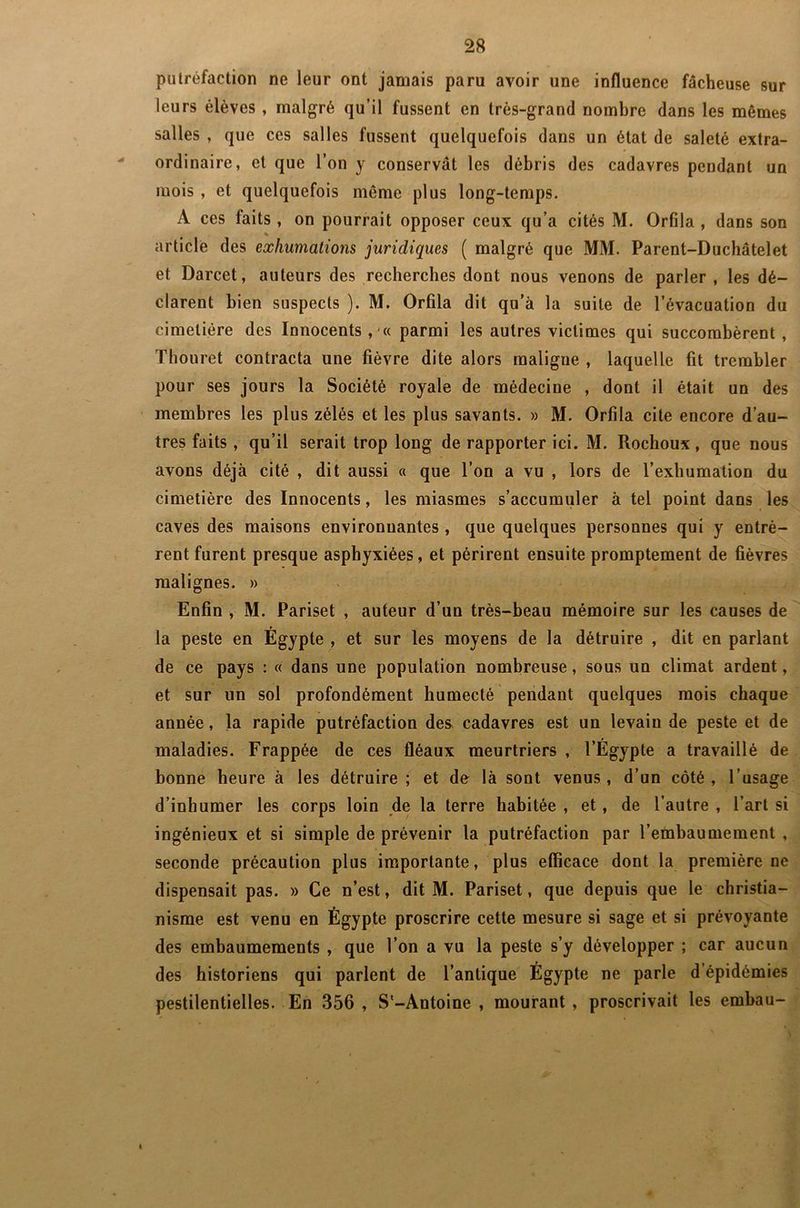 putréfaction ne leur ont jamais paru avoir une influence fâcheuse sur leurs élèves , malgré qu’il fussent en très-grand nombre dans les mêmes salles , que ces salles fussent quelquefois dans un état de saleté extra- ordinaire, et que l’on y conservât les débris des cadavres pendant un mois , et quelquefois môme plus long-temps. A ces faits , on pourrait opposer ceux qu’a cités M. Orfila , dans son article des exhumations juridiques ( malgré que MM. Parent-Duchâtelet et Darcet, auteurs des recherches dont nous venons de parler , les dé- clarent bien suspects ). M. Orfila dit qu’à la suite de l’évacuation du cimetière des Innocents, « parmi les autres victimes qui succombèrent , Thouret contracta une fièvre dite alors maligne , laquelle fit trembler pour ses jours la Société royale de médecine , dont il était un des membres les plus zélés et les plus savants. » M. Orfila cite encore d’au- tres faits , qu’il serait trop long de rapporter ici. M. Rochoux, que nous avons déjà cité , dit aussi « que l’on a vu , lors de l’exhumation du cimetière des Innocents, les miasmes s’accumuler à tel point dans les caves des maisons environnantes , que quelques personnes qui y entrè- rent furent presque asphyxiées, et périrent ensuite promptement de fièvres malignes. » Enfin , M. Pariset , auteur d’un très-beau mémoire sur les causes de la peste en Egypte , et sur les moyens de la détruire , dit en parlant de ce pays : « dans une population nombreuse, sous un climat ardent, et sur un sol profondément humecté pendant quelques mois chaque année, la rapide putréfaction des* cadavres est un levain de peste et de maladies. Frappée de ces fléaux meurtriers , l’Égypte a travaillé de bonne heure à les détruire ; et de là sont venus, d’un côté, l’usage d’inhumer les corps loin de la terre habitée , et, de l’autre , l’art si ingénieux et si simple de prévenir la putréfaction par l’embaumement , seconde précaution plus importante, plus efficace dont la première ne dispensait pas. » Ce n’est, dit M. Pariset, que depuis que le christia- nisme est venu en Égypte proscrire cette mesure si sage et si prévoyante des embaumements , que l’on a vu la peste s’y développer ; car aucun des historiens qui parlent de l’antique Égypte ne parle d épidémies pestilentielles. En 356 , S'-Antoine , mourant , proscrivait les embau- 4