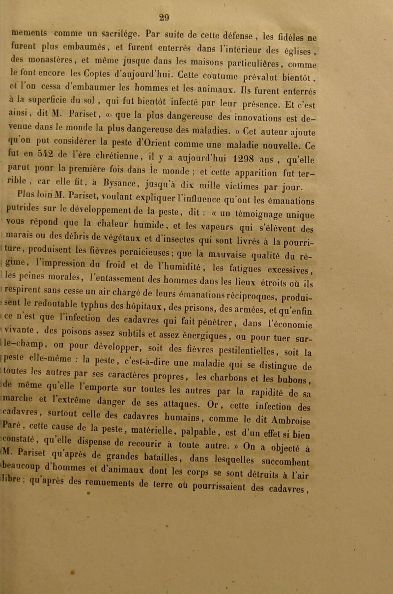 / mements comme un sacrilège. Par suite de cette défense, les fidèles ne furent plus embaumés, et furent enterrés dans l’intérieur des églises, des monastères, et même jusque dans les maisons particulières, comme le font encore les Coptes d'aujourd’hui. Celte coutume prévalut bientôt, et l’on cessa d’embaumer les hommes et les animaux. Ils furent enterrés à la superficie du sol , qui fut bientôt infecté par leur présence. Et c’est ainsi, dit M. Pariset, «> que la plus dangereuse des innovations est de- venue dans le monde la plus dangereuse des maladies. » Cet auteur ajoute qu on put considérer la peste d’Orient comme une maladie nouvelle. Ce tut en 542 de l’ère chrétienne, il y a aujourd’hui 1298 ans , quelle parut pour la première fois dans le monde ; et cette apparition fut ter- rible , car elle fit , à Bysance, jusqu’à dix mille victimes par jour. Plus loin M. Pariset, voulant expliquer l’influence qu’ont les émanations putrides sur le développement de la peste, dit : « un témoignage unique vous répond que la chaleur humide, et les vapeurs qui s’élèvent des marais ou des débris de végétaux et d'insectes qui sont livrés à la pourri- ture, produisent les fièvres pernicieuses ; que la mauvaise qualité du ré- gune, l’impression du froid et de l’humidité, les fatigues excessives, es peines morales, l’entassement des hommes dans les lieux étroits où ils respirent sans cesse un air chargé de leurs émanations réciproques, produi- ■ sent le redoutable typhus des hôpitaux, des prisons, des armées, et qu’enfin ce n est que I infection des cadavres qui fait pénétrer, dans l’économie ; vivante , des poisons assez subtils et assez énergiques, ou pour tuer sur- e-champ, ou pour développer, soit des fièvres pestilentielles, soit la ! Pes e elle-même : la peste, c’est-à-dire une maladie qui se distingue de outes les autres par ses caractères propres, les charbons et les bubons, meme quelle 1 emporte sur toutes les autres par la rapidité de sa mardie et 1 extreme danger de ses attaques. Or, cette infection des cadavres, surtout celle des cadavres humains, comme le dit Ambroise ;!c ia pes‘e’« d'„„ emsibiea q eIle dépense de recourir à toute autre. » On a objecté à «a Panse, qu après de grandes batailles, dans lesquelles succombent libr l’I 7“ d’aimaUX d°Dl 1CS C°rpS 56 Sont détruits à l'air re, qu apres des remuements de (erre où pourrissaient des cadavres,
