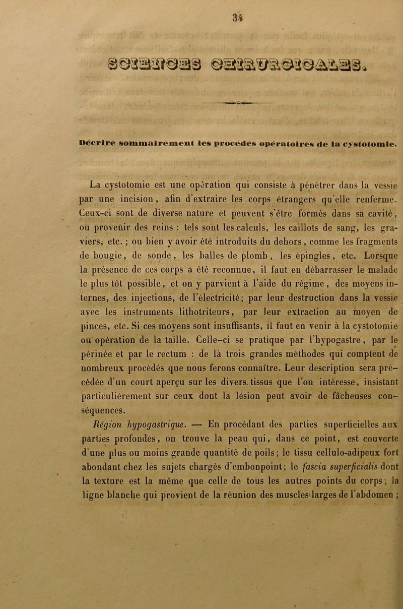 Décrire sommairement les procé<lés opératoires «1e la costotomie. La cystotomie est une opération qui consiste à pénétrer dans la vessie par une incision, afin d’extraire les corps étrangers qu elle renferme. Ceux-ci sont de diverse nature et peuvent s’être formés dans sa cavité, ou provenir des reins : tels sont les calculs, les caillots de sang, les gra- viers i etc. ; ou bien y avoir été introduits du dehors, comme les fragments de bougie, de sonde, les balles de plomb, les épingles, etc. Lorsque la présence de ces corps a été reconnue, il faut en débarrasser le malade le plus tôt possible, et on y parvient à l’aide du régime, des moyens in- ternes, des injections, de l’électricité; par leur destruction dans la vessie avec les instruments lithotriteurs, par leur extraction au moyen de pinces, etc. Si ces moyens sont insuffisants, il faut en venir à la cystotomie ou opération de la taille. Celle-ci se pratique par l’bypogastre, par le périnée et par le rectum : de là trois grandes méthodes qui comptent de nombreux procédés que nous ferons connaître. Leur description sera pré- cédée d’un court aperçu sur les divers.tissus que l’on intéresse, insistant particulièrement sur ceux dont la lésion peut avoir de fâcheuses con- séquences. JRégion hypogastrique. — En procédant des parties superficielles aux parties profondes, on trouve la peau qui, dans ce point, est couverte d’une plus ou moins grande quantité de poils; le tissu cellulo-adipeux fort abondant chez les sujets chargés d’embonpoint; le fascia superficialis dont la texture est la même que celle de tous les autres points du corps; la ligne blanche qui provient de la réunion des muscles'larges de l’abdomen ;