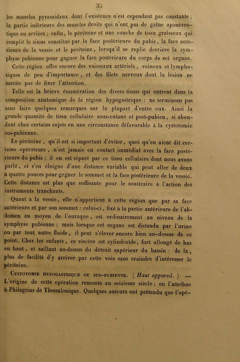 les muscles pyramidaux dont l’existence n’est cependant pas constante ; la partie inférieure des muscles droits qui n’ont pas de gaîne aponévro- tique en arrière ; enfin, le péritoine et une couche de tissu graisseux qui remplit le sinus constitué par la face postérieure du pubis, la face anté- rieure de la vessie et le péritoine, lorsqu’il se replie derrière la sym- physe pubienne pour gagner la face postérieure du corps de eet organe. Cette région offre encore des vaisseaux artériels , veineux et lympha- tiques de peu d’importance , et des filets nerveux dont la lésion ne mérite pas de fixer l’attention. Telle est la briève énumération des divers tissus qui entrent dans la composition anatomique de la région hypogastrique : ne terminons pas sans faire quelques remarques sur la plupart d’entre eux. Ainsi la grande quantité de tissu cellulaire sous-cutané et post-pubien, si abon- dant chez certains sujets en une circonstance défavorable à la cystotomie sus-pubienne. Le péritoine , qu’il est si important d’éviter, quoi qu’en aient dit cer- tains opérateurs , n’est jamais en contact immédiat avec la face posté- rieure du pubis ; il en est séparé par ce tissu cellulaire dont nous avons parlé, et s’en éloigne d’une distance variable qui peut aller de deux à quatre pouces pour gagner le sommet et la face postérieure de la vessie. Cette distance est plus que suffisante pour le soustraire à l’action des instruments tranchants. Quant à la vessie, elle n’appartient à cette région que par sa face antérieure et par son sommet : celui-ci, fixé à la partie antérieure de l’ab- domen au moyen de l’ouraque , est ordinairement au niveau de la symphyse pubienne ; mais lorsque cet organe est distendu par l’urine ou par tout autre fluide, il peut s’élever encore bien au-dessus de ce point. Chez les enfants, ce viscère est cylindroïde, fort allongé de bas en haut , et saillant au-dessus du détroit supérieur du bassin : de là , plus de facilité d y arriver par cette voie sans craindre d’intéresser le péritoine. Cystotomie hypogastrique ou sus-pubienne. ( Haut appareil. ) L origine de cette opération remonte au seizième siècle ; on l’attribue à Philagrius de Thessalonique. Quelques auteurs ont prétendu que l’opé-