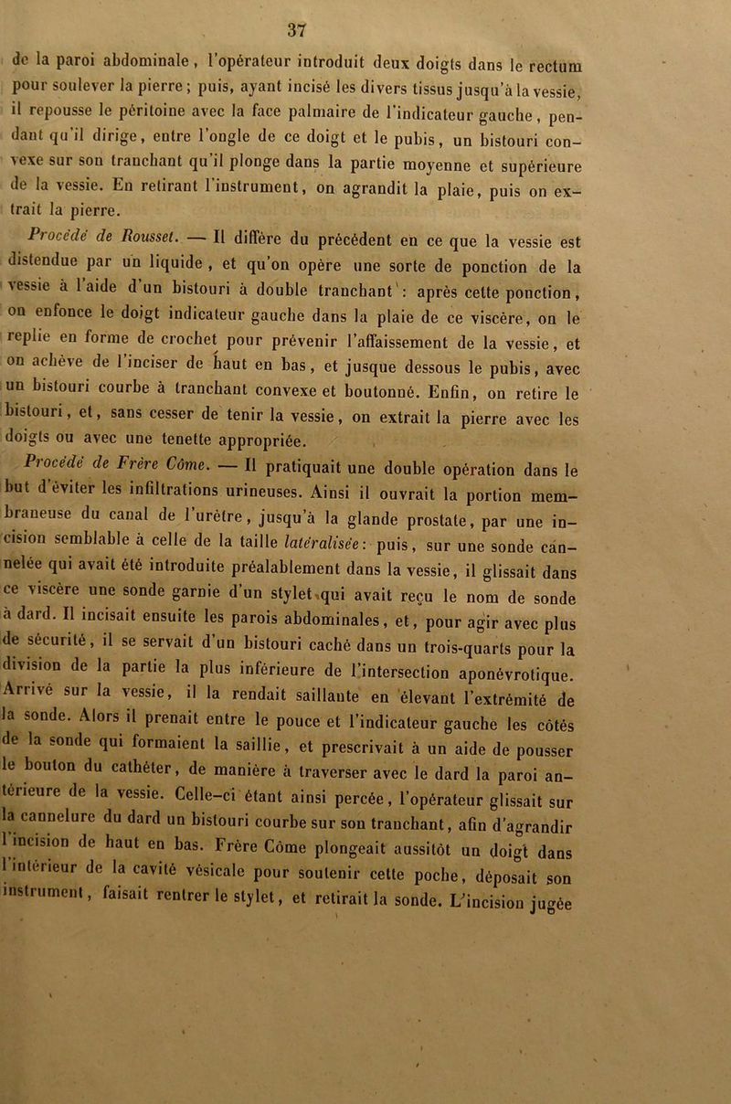 de la paroi abdominale, l’opérateur introduit deux doigts dans le rectum pour soulever la pierre; puis, ayant incisé les divers tissus jusqu’à la vessie, il repousse le péritoine avec la face palmaire de l’indicateur gauche, pen- dant qu’il dirige, entre l’ongle de ce doigt et le pubis, un bistouri con- nexe sur sou fiauchant qu il plonge dans la partie moyenne et supérieure di la messie. Ln ielirant 1 instiument, on agrandit la plaie, puis on ex trait la pierre. Ptoccde de Roussel. ■ Il diffère du précédent en ce que la vessie est distendue par un liquide , et qu’on opère une sorte de ponction de la messie à laide d un bistouri à double tranchant : après cette ponction, on enfonce le doigt indicateur gauche dans la plaie de ce viscère, on le replie en forme de crochet pour prévenir l’affaissement de la vessie, et on achève de 1 inciser de haut en bas, et jusque dessous le pubis, avec un bistouri courbe à tranchant convexe et boutonné. Enfin, on retire le bistouri, et, sans cesser de tenir la vessie, on extrait la pierre avec les doigts ou avec une tenette appropriée. Procédé de Frère Côme. — Il pratiquait une double opération dans le but d éviter les infiltrations urineuses. Ainsi il ouvrait la portion mem- braneuse du canal de 1 urètre, jusqu’à la glande prostate, par une in- cision semblable à celle de la taille latéralisée : puis, sur une sonde can- nelée qui avait été introduite préalablement dans la vessie, il glissait dans ce viscère une sonde garnie d’un stylet .qui avait reçu le nom de sonde à dard. Il incisait ensuite les parois abdominales, et, pour agir avec plus de sécurité, il se servait d un bistouri caché dans un trois-quarts pour la division de la partie la plus inférieure de l’intersection aponévrotique. Arrivé sur la vessie, il la rendait saillante en élevant l’extrémité de la sonde. Alors il prenait entre le pouce et l’indicateur gauche les côtés de la sonde qui formaient la saillie, et prescrivait à un aide de pousser le boulon du cathéter, de manière à traverser avec le dard la paroi an- terieure de la vessie. Celle-ci étant ainsi percée, l’opérateur glissait sur la cannelure du dard un bistouri courbe sur son tranchant, aGn d’agrandir 1 incision de haut en bas. Frère Côme plongeait aussitôt un doigt dans 1 inteneur de la cavité vésicale pour soutenir cette poche, déposait son instrument, faisait rentrer le stylet, et retirait la sonde. I/incision ju*ée I J D t
