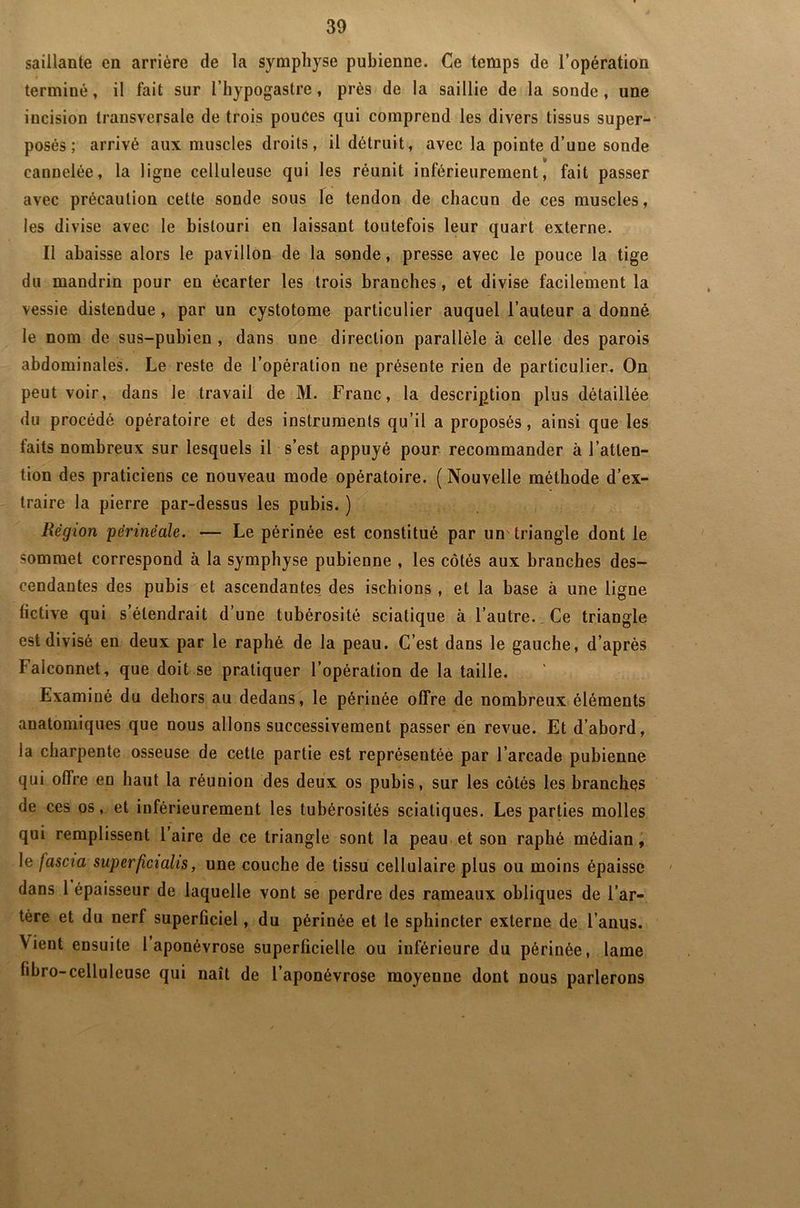saillante en arrière de la symphyse pubienne. Ce temps de l’opération terminé, il fait sur l’hypogastre, près de la saillie de la sonde , une incision transversale de trois pouces qui comprend les divers tissus super- posés ; arrivé aux muscles droits, il détruit, avec la pointe d’une sonde y cannelée, la ligue celluleuse qui les réunit inférieurement, fait passer avec précaution cette sonde sous le tendon de chacun de ces muscles, les divise avec le bistouri en laissant toutefois leur quart externe. Il abaisse alors le pavillon de la sonde, presse avec le pouce la tige du mandrin pour en écarter les trois branches, et divise facilement la vessie distendue, par un cystotome particulier auquel l’auteur a donné le nom de sus-pubien , dans une direction parallèle à celle des parois abdominales. Le reste de l’opération ne présente rien de particulier. On peut voir, dans le travail de M. Franc, la description plus détaillée du procédé opératoire et des instruments qu’il a proposés, ainsi que les faits nombreux sur lesquels il s’est appuyé pour recommander à l’atten- tion des praticiens ce nouveau mode opératoire. ( Nouvelle méthode d’ex- traire la pierre par-dessus les pubis. ) Région périnéale. — Le périnée est constitué par un triangle dont le sommet correspond à la symphyse pubienne , les côtés aux branches des- cendantes des pubis et ascendantes des ischions , et la base à une ligne fictive qui s’étendrait d’une tubérosité sciatique à l’autre. Ce triangle est divisé en deux par le raphé de la peau. C’est dans le gauche, d’après Falconnet, que doit se pratiquer l’opération de la taille. Examiné du dehors au dedans, le périnée offre de nombreux éléments anatomiques que nous allons successivement passer en revue. Et d’abord, la charpente osseuse de cette partie est représentée par l’arcade pubienne qui olfre en haut la réunion des deux os pubis, sur les côtés les branches de ces os, et inférieurement les tubérosités sciatiques. Les parties molles qui remplissent l’aire de ce triangle sont la peau et son raphé médian, le fascia super ficiahs, une couche de tissu cellulaire plus ou moins épaisse dans 1 épaisseur de laquelle vont se perdre des rameaux obliques de l’ar- tère et du nerf superficiel, du périnée et le sphincter externe de l’anus. Vient ensuite l aponévrose superficielle ou inférieure du périnée, lame libro-celluleuse qui naît de l’aponévrose moyenne dont nous parlerons