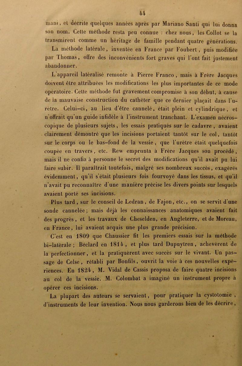 mani, et décrite quelques années après par Mariano Santi qui lui donna son nom. Cette méthode resta peu connue : chez nous, les Collot se la transmirent comme un héritage de famille pendant quatre générations. La méthode latérale, inventée en France par Foubert, puis modifiée par Thomas, offre des inconvénients fort graves qui l’ont fait justement abandonner. * L appareil latéralisé remonte à Pierre Franco, mais à Frère Jacques doivent être attribuées les modifications les plus importantes de ce mode opératoire. Cette méthode fut gravement compromise à son début, à cause de la mauvaise construction du cathéter que ce dernier plaçait dans Tu- rétre. Celui-ci, au lieu d’être cannelé, était plein et cylindrique, et n’offrait qu’un guide infidèle à l’instrument tranchant. L’examen nécros- copique de plusieurs sujets, les essais pratiqués sur le cadavre , avaient clairement démontré que les incisions portaient tantôt sur le col, tantôt sur le corps ou le bas-fond de la vessie , que l’urètre était quelquefois coupée en travers, etc. Rew emprunta à Frère Jacques son procédé, mais il ne confia à personne le secret des modifications qu’il avait pu lui faire subir. Il paraîtrait toutefois, malgré ses nombreux succès, exagérés évidemment, qu’il s’était plusieurs fois fourvoyé dans les tissus, et qu’il \ n’avait pu reconnaître d’une manière précise les divers points sur lesquels avaient porté ses incisions. Plus tard , sur le conseil de Ledran, de Fajon, etc., on se servit d’une sonde cannelée ; mais déjà les connaissances anatomiques avaient fait des progrès, et les travaux de Cheselden, en Angleterre, et de Moreau, en France, lui avaient acquis une plus grande précision. C’est en 1809 que Chaussier fit les premiers essais sur la méthode bi—latérale ; Béclard en 1814, et plus tard Dupuytren, achevèrent de la perfectionner, et la pratiquèrent avec succès sur le vivant. Un pas- sage de Celse , rétabli par Bonfils, ouvrit la voie à ces nouvelles expé- riences. En 1824, M. Vidal de Cassis proposa de faire quatre incisions au col de la vessie. M. Colombat a imaginé un instrument propre à opérer ces incisions. La plupart des auteurs se servaient, pour pratiquer la cystotomie , d’instruments de leur invention. Nous nous garderons bien de les décrire, A