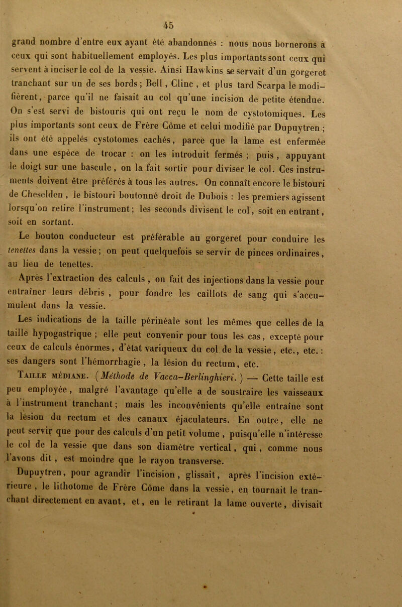 grand nombre d’entre eux ayant été abandonnés : nous nous bornerons â ceux qui sont habituellement employés. Les plus importants sont ceux qui servent à inciser le col de la vessie. Ainsi Hawkins se servait d’un gorgeret tranchant sur un de ses bords ; Bell, Clinc , et plus tard Scarpa le modi- fièrent, parce qu’il ne faisait au col qu’une incision de petite étendue. On s’est servi de bistouris qui ont reçu le nom de cystotomiques. Les plus importants sont ceux de Frère Corne et celui modifié par Dupuytren ; ils ont été appelés cystolomes cachés, parce que la lame est enfermée dans une espèce de trocar : on les introduit fermés ; puis, appuyant le doigt sur une bascule, on la fait sortir pour diviser le col. Ces instru- ments doivent être préférés à tous les autres. On connaît encore le bistouri de Cheselden , le bistouri boutonné droit de Dubois : les premiers agissent lorsqu’on retire l’instrument; les seconds divisent le col, soit en entrant, soit en sortant. Le bouton conducteur est préférable au gorgeret pour conduire les tenettes dans la vessie ; on peut quelquefois se servir de pinces ordinaires, au lieu de tenettes. Après 1 extraction des calculs , on fait des injections dans la vessie pour entraîner leurs débris , pour fondre les caillots de sang qui s’accu- mulent dans la vessie. Les indications de la taille périnéale sont les mêmes que celles de la taille hypogastrique ; elle peut convenir pour tous les cas, excepté pour ceux de calculs énormes, d état variqueux du col de la vessie, etc., etc. : ses dangers sont l’hémorrhagie, la lésion du rectum, etc. Taille médiane. ( Méthode de Vacca-Berlinghieri. ) — Cette taille est peu employée, malgré 1 avantage qu elle a de soustraire les vaisseaux à 1 instrument tranchant ; mais les inconvénients qu elle entraîne sont la lésion du rectum et des canaux éjaculateurs. En outre, elle ne peut servir que pour des calculs d un petit volume , puisqu’elle n’intéresse le col de la vessie que dans son diamètre vertical, qui, comme nous 1 avons dit , est moindre que le rayon transverse. Dupuytren, pour agrandir l’incision, glissait, après l’incision exté- rieure , le lithotome de Frère Côme dans la vessie, en tournait le tran- chant directement en avant, et, en le retirant la lame ouverte, divisait •#