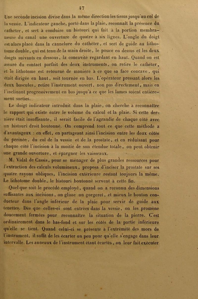 Une seconde incision divise dans la même direction les tissus jusqu’au col de la vessie. L’indicateur gauche, porté dans la plaie, reconnaît la présence du cathéter, et sert à conduire un bistouri qui fait à la portion membra- neuse du canal une ouverture de quatre à six lignes. L’ongle du doigt est alors placé dans la cannelure du cathéter, et sert de guide au litho- tome double, qui est tenu de la main droite , le pouce en dessus et les deux doigts suivants en dessous, la concavité regardant en haut. Quand on est assuré du contact parfait des deux instrumente, on retire le cathéter, et le lithotome est retourné de manière à ce que sa face concave, qui était dirigée en haut, soit tournée eu bas. L’opérateur pressant alors les deux bascules, retire l’instrument ouvert, non pas directement, mais en l’inclinant progressivement en bas jusqu’à ce que les lames soient entière- ment sorties. Le doigt indicateur introduit dans la plaie, on cherche à reconnaître le rapport qui existe entre le volume du calcul et la plaie. Si cette der- nière était insuffisante, il serait facile de l’agrandir de chaque côté avec un bistouri droit boutonné. On comprend tout ce que cette méthode a d’avantageux : en effet, en partageant ainsi l’incision entre les deux côtés du périnée, du col de la vessie et de la prostate, et en réduisant pour chaque côté l’incision à la moitié de son étendue totale, on peut obtenir une grande ouverture, et épargner les vaisseaux. M. Vidal de Cassis, pour se ménager de plus grandes ressources pour l’extraction des calculs volumineux, proposa d’inciser la prostate sur ses quatre rayons obliques, l’incision extérieure restant toujours la même. Le lithotome double, le bistouri boutonné servent à cette fin. Quelque soit le procédé employé, quand on a reconnu des dimensions suffisantes aux incisions , on glisse un gorgeret, et mieux le bouton con- ducteur dans l’angle inférieur de la plaie pour servir de guide aux tenettes. Dès que celles-ci sont entrées dans la vessie, on les promène doucement fermées pour reconnaître la situation de la pierre. C’est ordinairement dans le bas-fond et sur les côtés de la partie inférieure qu’elle se tient. Quand celui-ci se présenté à l’extrémité des mors de l’instrument, il suffit de les écarter un peu pour qu’elle s’engage dans leur intervalle. Les anneaux de l’instrument étant écartés , on leur fait exécuter