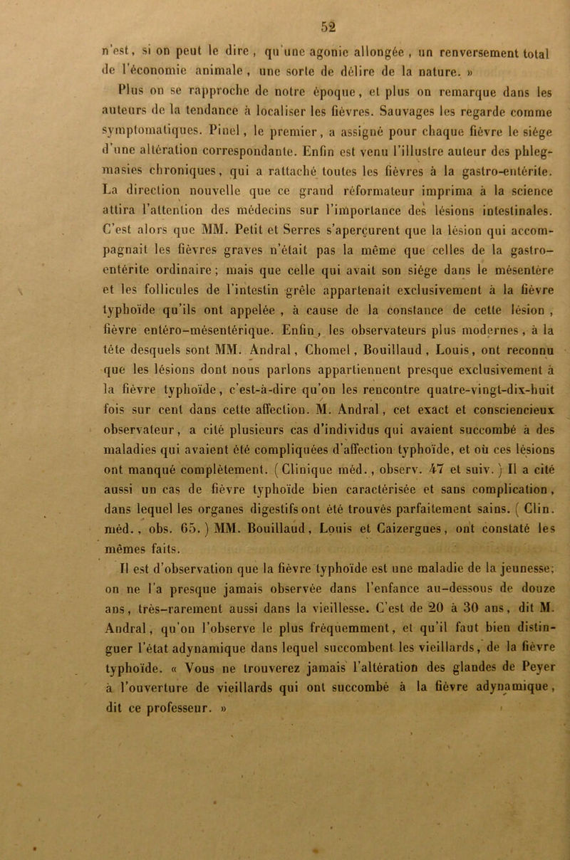 n’est, si on peut le dire, qu’une agonie allongée, un renversement total de 1 économie animale , une sorte de délire de la nature. » Plus on se rapproche de notre époque, et plus on remarque dans les auteurs de la tendance à localiser les lièvres. Sauvages les regarde comme symptomatiques. Pinel, le premier, a assigné pour chaque fièvre le siège d une altération correspondante. Enfin est venu l’illustre auteur des phleg- masies chroniques, qui a rattaché toutes les fièvres à la gastro-entérite. La direction nouvelle que ce grand réformateur imprima à la science attira l’attention des médecins sur l’importance des lésions intestinales. C’est alors que MM. Petit et Serres s’aperçurent que la lésion qui accom- pagnait les fièvres graves n’était pas la même que celles de la gastro- entérite ordinaire; mais que celle qui avait son siège dans le mésentère et les follicules de l’intestin grêle appartenait exclusivement à la fièvre typhoïde qu’ils ont appelée , à cause de la conslance de cette lésion , fièvre entéro-mésentérique. Enfin, les observateurs plus modernes, à la tête desquels sont MM. Andral, Cliomel, Bouillaud , Louis, ont reconnu que les lésions dont nous parlons appartiennent presque exclusivement à la fièvre typhoïde, c’est-à-dire qu’on les rencontre quatre-vingt-dix-huit fois sur cent dans celte affection. M. Andral, cet exact et consciencieux observateur, a cité plusieurs cas d’individus qui avaient succombé à des maladies qui avaient ôté compliquées d’affection typhoïde, et où ces lésions ont manqué complètement. (Clinique méd., observ. 47 et suiv. ) Il a cité aussi un cas de fièvre typhoïde bien caractérisée et sans complication, dans lequel les organes digestifs ont été trouvés parfaitement sains. ( Clin, méd., obs. 65. ) MM. Bouillaud, Louis et Caizergues, ont constaté les mêmes faits. Il est d’observation que la fièvre typhoïde est une maladie de la jeunesse; on ne l’a presque jamais observée dans l’enfance au-dessous de douze ans, très-rarement aussi dans la vieillesse. C’est de 20 à 30 ans, dit M. Andral, qu’on l’observe le plus fréquemment, et qu’il faut bien distin- guer l’état adynamique dans lequel succombent les vieillards, de la fièvre typhoïde. « Vous ne trouverez jamais l’altération des glandes de Peyer à l’ouverture de vieillards qui oui succombé à la fièvre adynamique,