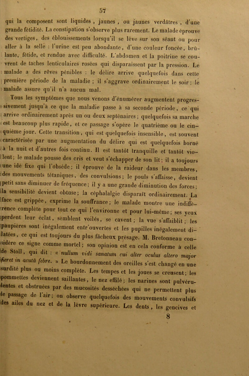 I qui la composent sont liquides , jaunes , ou jaunes verdâtres , d’une grande fétidité. La constipation s’observe plus rarement. Le malade éprouve des vertiges, des éblouissements lorsqu’il se lève sur son séant ou pour aller à la selle : 1 urine est peu abondante, d’une couleur foncée, brû- lante, fétide, et rendue avec difficulté. L’abdomen et la poitrine se cou- vrent de taches lenticulaires rosées qui disparaissent par la pression. Le malade a des rêves pénibles : le délire arrive quelquefois dans cette première période de la maladie ; il s’aggrave ordinairement le soir; le malade assure qu’il n’a aucun mal. Tous les symptômes que nous venons d’énumérer augmentent progres- sivement jusqu’à ce que la maladie passe à sa seconde période, ce qui arrive ordinairement après un ou deux septénaires ; quelquefois sa marche est beaucoup plus rapide, et ce passage s’opère le quatrième ou le cin- quième jour. Cette transition, qui est quelquefois insensible, est souvent caractérisée par une augmentation du délire qui est quelquefois borné à la nuit et d’autres fois continu. Il est tantôt tranquille et tantôt vio- lent; le malade pousse des cris et veut s’échapper de son lit; il a toujours une idé fixe qui l’obsède; il éprouve de la raideur dans les membres, des mouvements tétaniques, des convulsions; le pouls s’affaisse, devient petit sans diminuer de fréquence; il y a une grande diminution des forces; la sensibilité devient obtuse; la céphalalgie disparaît ordinairement. La face est grippée, exprime la souffrance; le malade montre une indiffé- rence complète pour tout ce qui l’environne et pour lui-même; ses yeux perdent leur éclat, semblent voilés, se cavent ; la vue s’affaiblit; les paupières sont inégalement entrouvertes et les pupilles inégalement di- ' latées, ce qui est toujours du plus fâcheux présage. M. Bretonneau con- sidère ce signe comme mortel; son opinion est en cela conforme à celle de Stoll, qui dit : « nullum vidi sanatum cui aller oculus altéra major fier et m acuta febre. » Le bourdonnement des oreilles s’est changé en une surdité plus ou moins complète. Les tempes et les joues se creusent; les pommettes deviennent saillantes, le nez effilé ; les narines sont pulvéru- lentes et obstruées par des mucosités desséchées qui ne permettent plus ' e passage de 1 air ; on observe quelquefois des mouvements convulsifs des ailes du nez et de la lèvre supérieure. Les dents , les gencives et 8