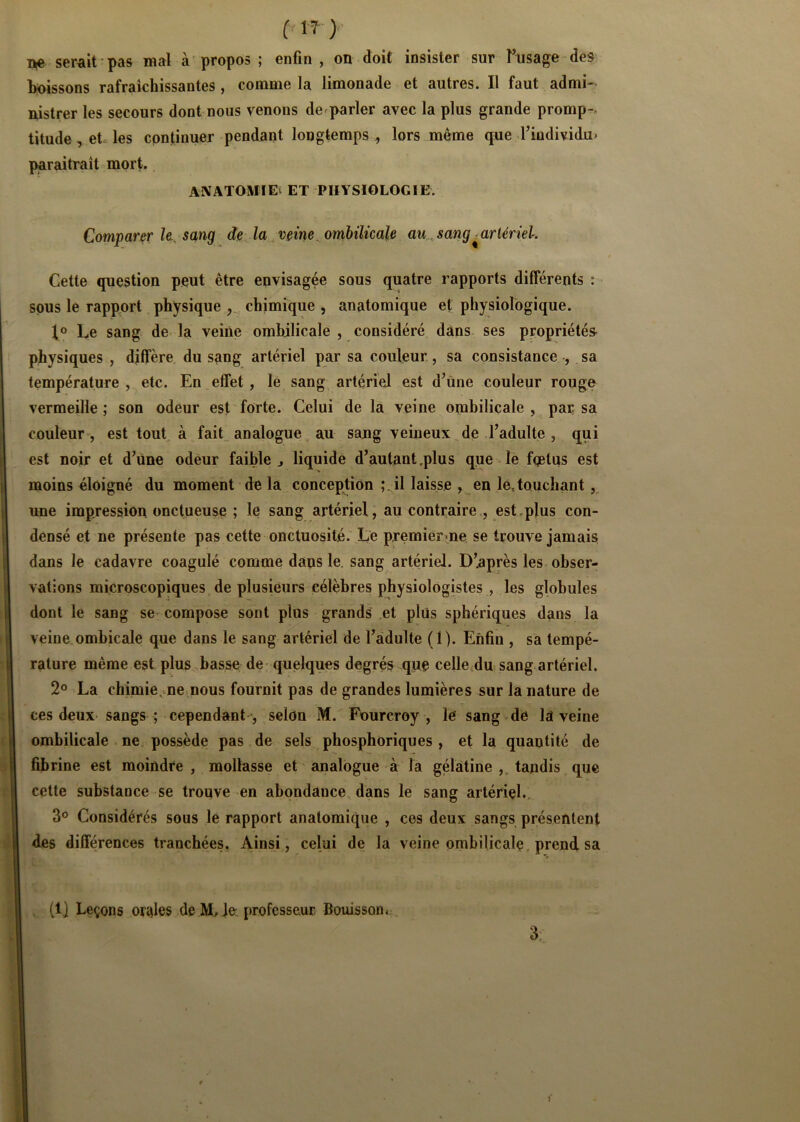 ( 1?)- serait'pas mal à propos ; enfin, on doit insister sur Tusage des> boissons rafraîchissantes , comme la limonade et autres. Il faut admi- nistrer les secours dont nous venons de^parler avec la plus grande promp-> titude^etles continuer pendant longtemps , lors même que rindividu- paraitraît mort.. ANATOMIEv ET PHYSIOLOGIE. Comparer le., sang de^la vçine.omhilicale au, sang ^artériel. Cette question peut être envisagée sous quatre rapports différents : sous le rapport physique chimique , anatomique et physiologique. I® Le sang de la veiiie ombilicale , considéré dans ses propriétés physiques , diffère du sang artériel par sa couleur., sa consistance , sa température, etc. En effet, lé sang artériel est d’ùne couleur rouge vermeille ; son odeur est forte. Celui de la veine ombilicale , par sa couleur , est tout, à fait, analogue au sang veineux de l’adulte , qui est noir et d’üne odeur faible j liquide d’autant .plus que le fqetus est moins éloigné du moment de la conception ; il laisse , en lé, touchant,, une impression onctueuse ; le sang artériel, au contraire., est .plus con- densé et ne présente pas cette onctuosité. Le premier*ne se trouve jamais dans le cadavre coagulé comme dans le. sang artériel. D’après les obser- vations microscopiques de plusieurs célèbres physiologistes , les globules dont le sang se compose sont plus grands et plus sphériques dans la veine ombicale que dans le sang artériel de l’adulte (1). Enfin , sa tempé- rature même est plus basse de - quelques degrés que celle^dn sang artériel. 2° La chiniie,me nous fournit pas de grandes lumières sur la nature de ces deux sangs ; cependant ’, selon M. Fourcroy , le sang de la veine ombilicale ne possède, pas de sels phosphoriques , et la quantité de fibrine est moindre , mollasse et’ analogue à la gélatine ,, tandis que cette substance se trouve en abondance dans le sang artériel., 3® Considérés sous le rapport anatomique , ces deux sangs présentent des différences tranchées. Ainsi,, celui de la veine ombilicale, prend sa (1) Leçons orales de je, professeur Bouisson.. 3: