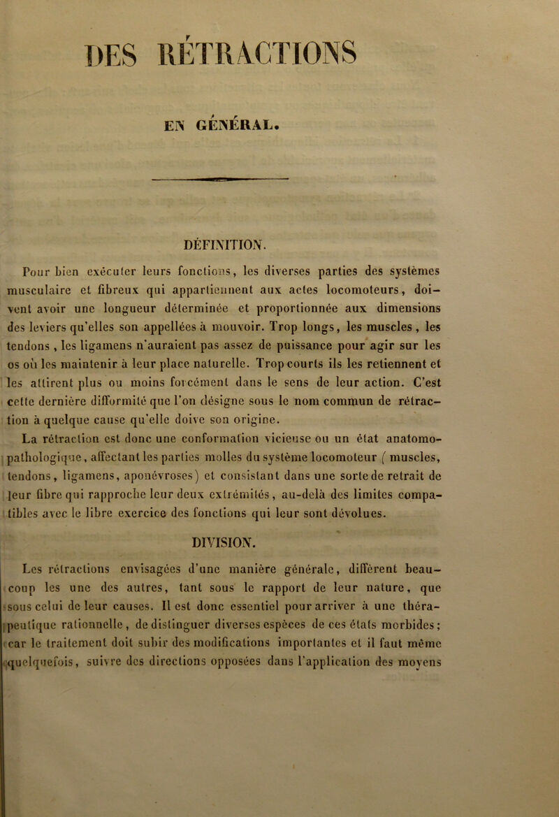 DES RÉTRA^CTIONS EN GÉNÉRAL. DÉFINITION. Pour bien exécuter leurs fonctions, les diverses parties des systèmes musculaire et fibreux qui appartiennent aux actes locomoteurs, doi- vent avoir une longueur déterminée et proportionnée aux dimensions des leviers qu’elles son appellées à mouvoir. Trop longs, les muscles , les tendons , les ligamens n'auraient pas assez de puissance pour agir sur les os où les maintenir à leur place naturelle. Trop courts ils les retiennent et les attirent plus ou moins forcément dans le sens de leur action. C’est celte dernière difformité que Ton désigne sous le nom commun de rétrac- tion à quelque cause qu’elle doive son origine. La rétraction est donc une conformation vicieuse ou un état anatomo- pathologique, affectant les parties molles du système locomoteur ( muscles, tendons, ligamens, aponévroses) et consistant dans une sorte de retrait de leur fibre qui rapproche leur deux extrémités, au-delà des limites compa- tibles avec le libre exercice des fonctions qui leur sont dévolues. DIVISION. Les rétractions envisagées d’une manière générale, diffèrent beau- coup les une des autres, tant sous’ le rapport de leur nature, que ^sous celui de leur causes. Il est donc essentiel pour arriver à une théra- [peulique rationnelle, de distinguer diverses espèces de ces états morbides; icar le traitement doit subir des modifications importantes et il faut même .quelquefois, suivre des directions opposées dans l’application des movens