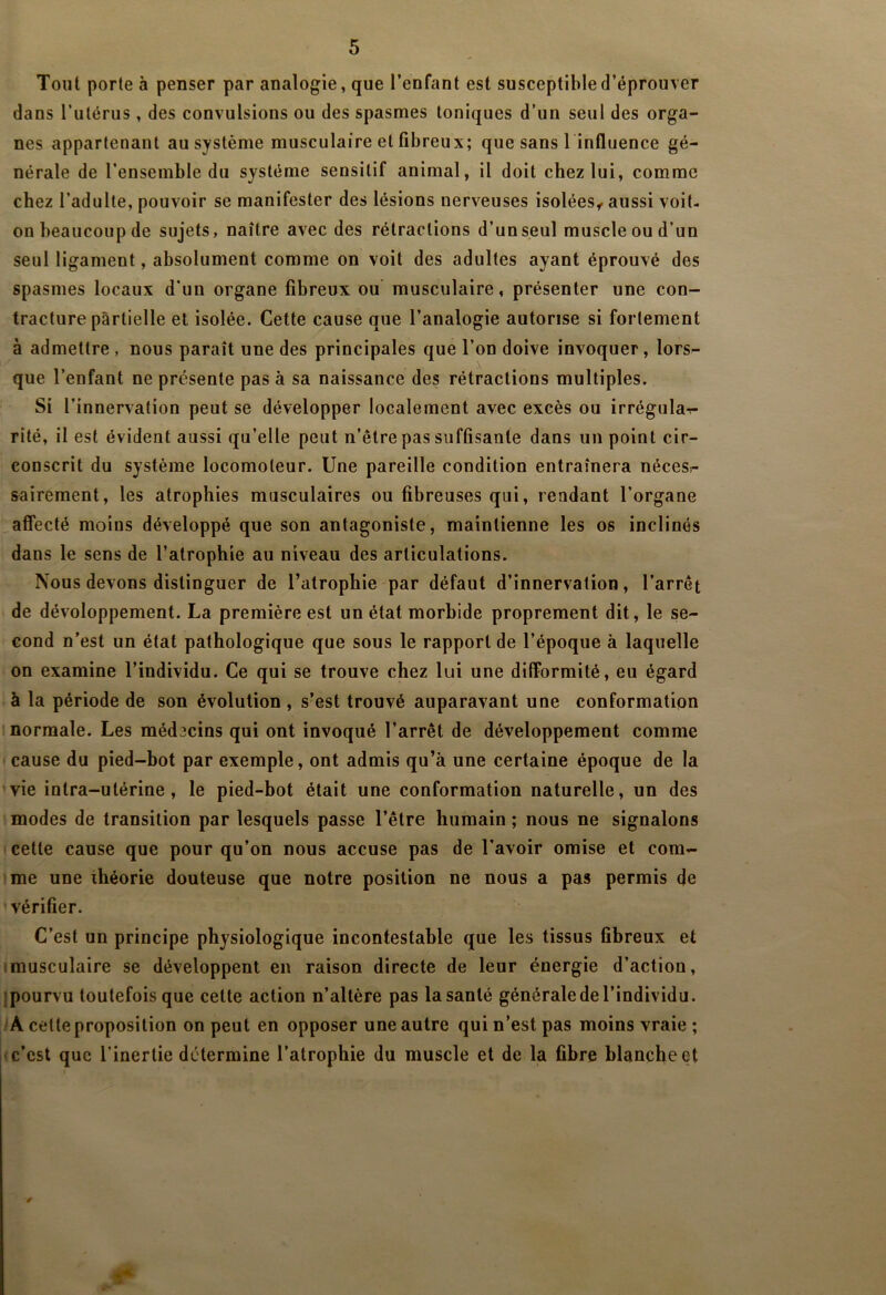 Tout porte à penser par analogie, que l’enfant est susceptible d’éprouver dans l’utérus, des convulsions ou des spasmes toniques d’un seul des orga- nes appartenant au système musculaire et fibreux; que sans 1 influence gé- nérale de l’ensemble du système sensitif animal, il doit chez lui, comme chez l’adulte, pouvoir se manifester des lésions nerveuses isolées^ aussi voit- on beaucoup de sujets, naître avec des rétractions d’un seul muscle ou d’un seul ligament, absolument comme on voit des adultes ayant éprouvé des spasmes locaux d’un organe fibreux ou' musculaire, présenter une con- tracture partielle et isolée. Cette cause que l’analogie autorise si fortement à admettre , nous paraît une des principales que l’on doive invoquer, lors- que l’enfant ne présente pas à sa naissance des rétractions multiples. Si l’innervation peut se développer localement avec excès ou irrégulaT- rité, il est évident aussi qu’elle peut n’être pas suffisante dans un point cir- conscrit du système locomoteur. Une pareille condition entraînera néceSs- sairement, les atrophies musculaires ou fibreuses qui, rendant l’organe affecté moins développé que son antagoniste, maintienne les os inclinés dans le sens de l’atrophie au niveau des articulations. Nous devons distinguer de l’atrophie par défaut d’innervation, l’arrêt de développement. La première est un état morbide proprement dit, le se- cond n’est un état pathologique que sous le rapport de l’époque à laquelle on examine l’individu. Ce qui se trouve chez lui une dilFormité, eu égard à la période de son évolution, s’est trouvé auparavant une conformation 1 normale. Les méd3cins qui ont invoqué l’arrêt de développement comme cause du pied-hot par exemple, ont admis qu’à une certaine époque de la vie intra-utérine, le pied-hot était une conformation naturelle, un des modes de transition par lesquels passe l’être humain ; nous ne signalons cette cause que pour qu’on nous accuse pas de l’avoir omise et com- me une théorie douteuse que notre position ne nous a pas permis de vérifier. C’est un principe physiologique incontestable que les tissus fibreux et Imusculaire se développent en raison directe de leur énergie d’action, [pourvu toutefois que cette action n’altère pas la santé générale de l’individu. A cette proposition on peut en opposer une autre qui n’est pas moins vraie; • c’est que l’inertie détermine l’atrophie du muscle et de la fibre blanche et 0