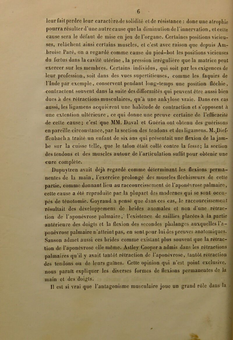 leur fait perdre leur caractère-de solidité et de résistance: donc une atropliie pourra résulter d’une autre cause que la diminution de l’innervation, et celte cause sera le défaut de mise en jeu de l’organe. Certaines positions vicieu- ses, relâchent ainsi certains muscles, et c’est avec raison que depuis Am- broise Paré, on a regardé comme cause du pied-bot les positions vicieuses du fœtus dans la cavité utérine , la pression irrégulière que la matrice peut exercer sur les membres. Certains individus, qui soit par les exigences de leur profession, soit dans des vues supertitieuses, comme les faquirs de rinde par exemple, conservent pendant long-temps une position fléchie, contractent souvent dans la suite des difformités qui peuvent être aussi bien dues à des rétractions musculaires, qu’à une ankylosé vraie. Dans ces cas aussi, les ligamens acquièrent une habitude de contraction et s’opposent à une exlention ultérieure , ce qui donne une preuve certaine de l’efficacité de cette cause; c’est que MM. Duval et Guérin ont obtenu des guérisons en pareille circonstance, par la section des tendons et des ligamens. M.,Dief- Ifenbacha traité un enfant de six ans qui présentait une flexion de la jam- be sur la cuisse telle, que le talon était collé contre la fesse; la section des tendons et des muscles autour de l’articulation suffit pour obtenir une cure complète. Dupuytren avait déjà regardé comme déterminant les flexions perma- nentes de la main, l’exercice prolongé des muscles fléchisseurs de cette partie, comme donnant lieu au raccourcissement de l’aponévrose palmaire, cette cause a été reproduite par la plupart des modernes qui se sont occu- pés de ténotomie. Goyrand a pensé que dans ces cas, le raccourcissement résultait des développemens de brides anomales et non d’une rétrac- tion de l’aponévrose palmaire,' l’existence de saillies placées à la partie antérieure des doigts et la flexion des secondes phalanges auxquelles l’a- ponévrose palmaire n’atteint pas, en sont pour lui des preuves anatomiques. Sanson admet aussi ces brides comme existant plus souvent que la rétrac- tion de l’aponévrose elle même. Astley Cooper a admis dans les rétractions palmaires qu’il y avait tantôt rétraction de l’aponévrose, tantôt rétraction des tendons ou de leurs gaines. Cette opinion qui n’est point exclusive, nous paraît expliquer les diverses formes de flexions permanentes de la main et des doigts. Il est si vrai que l’antagonisme musculaire joue un grand rôle dans la .