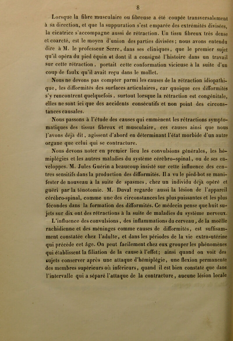 Lorsque la fibre musculaire ou fibreuse a été coupée transversalement à sa direction, et que la suppuration s’est emparée des extrémités divisées, la cicatrice s’accompagne aussi de rétraction. Un tissu fibreux très dense et coarcté, est le moyen d’union des parties divisées; nous avons entendu dire à M. le professeur Serre, dans ses cliniques, que le premier sujet qu’il opéra du pied équin et dont il a consigné l’histoire dans un travail sur cette rétraction, portait cette conformation vicieuse à la suite d’un coup de faulx qu’il avait reçu dans le mollet. Nous ne devons pas compter parmi les causes de la rétraction idiopathi- que, les difformités des surfaces articulaires, car quoique ces difformités s’y rencontrent quelquefois , surtout lorsque la rétraction est congénitale, elles ne sont ici que des accidents consécutifs et non point des circons- ( tances causales. Nous passons à l’étude des causes qui emmènent les rétractions sympto- matiques des tissus fibreux et musculaire, ces causes ainsi que nous l’avons déjà dit, agissent d’abord en déterminant l’état morbide d’un autre organe que celui qui se contracture. Nous devons noter en premier lieu les convulsions générales, les hé- miplégies et les autres maladies du système cérébro-spinal, ou de ses en- veloppes. M. Jules Guérin a beaucoup insisté sur cette influence des cen- tres sensitifs dans la production des difformités. Il a vu le pied-bot se mani- fester de nouveau à la suite de spasmes, chez un individu déjà opéré et guéri par la ténotomie. M. Duval regarde aussi la lésion de l’appareil cérébro-spinal, comme une des circonstances les plus puissantes et les plus fécondes dans la formation des difformités. Ce médecin pense que huit su- jets sur dix ont des rétractions à la suite de maladies du système nerveux. L’influence des convulsions , des inflammations du cerveau^ de la moelle rachidienne et des méninges comme causes de difformités, est suffisam- ment constatée chez l’adulte, et dans les périodes de la vie extra-utérine qui précède cet âge. On peut facilement chez eux grouper les phénomènes qui établissent la filiation delà cause à l’effet; ainsi quand on voit des sujets conserver après une attaque d’hémiplégie, une flexion permanente des membres supérieurs où inférieurs, quand il est bien constaté que dans l’intervalle qui a séparé l’attaque de la contracture, aucune lésion locale