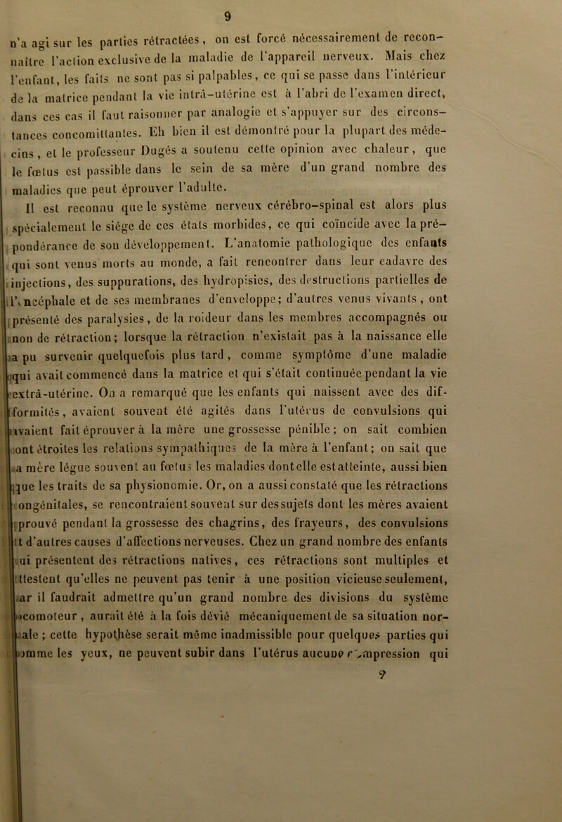 n’a agi sur les parties rétractées, ou est forcé nécessairement de recon- naître l’aclion exclusive de la maladie de l’appareil nerveux. Mais chez l’enfant, les faits ne sont pas si palpables, ce qui se passe dans l’intérieur de la matrice pendant la vie intrâ-ulérine est à l’abri de l’examen direct, dans ces cas il faut raisonner par analogie et s’appuyer sur des circons- tances concomitlantes. Eb bien il est démontré pour la plupart des méde- cins , et le professeur Dugés a soutenu cette opinion avec chaleur, que le fœtus est passible dans le sein de sa mère d’un grand nombre des maladies que peut éprouver l’adulte. Il est reconnu que le système nerveux cérébro-spinal est alors plus • spécialement le siège de ces états morbides, ce qui coïncide avec la pré- pondérance de sou développement. L’anatomie pathologique des enfants qui sont venus'morts au monde, a fait rencontrer dans leur cadavre des Iinjections, des suppurations, des hydropisies, des destructions partielles de H\ncépbale et de ses membranes d’enveloppe; d’autres venus vivants, ont jprésenté des paralysies, de la roideur dans les membres accompagnés ou mon de rétraction; lorsque la rétraction n’existait pas à la naissance elle Uaa pu survenir quelquefois plus tard , comme symptôme d’une maladie liqui avait commencé dans la matrice et qui s’était continuée pendant la vie Seextrà-utériiic. On a remarqué que les enfants qui naissent avec des dif- iformités, avaient souvent été agités dans l’ulérus de convulsions qui livaient fait éprouver à la mère une grossesse pénible; on sait combien lont étroites les relations sympathiques de la mère à l’enfant; on sait que ;La mère lègue sou^ent au fœtus les maladies dontelle estatteinte, aussi bien i|l5ue les traits de sa physionomie. Or, on a aussi constaté que les rétractions 1 II ongénitales, se rencontraient souvent sur dessujets dont les mères avaient Ijiprouvé pendant la grossesse des chagrins, des frayeurs, des convulsions fclu d’autres causes d’affections nerveuses. Chez un grand nombre des enfants |(ui présentent des rétractions natives, ces rétractions sont multiples et .'llttestent qu’elles ne peuvent pas tenir à une position vicieuse seulement, liar il faudrait admettre qu’un grand nombre des divisions du système i|'»comoleur , aurait été h la fois dévié mécaniquement de sa situation nor- lîLale ; cette hypothèse serait môme inadmissible pour quelque.-î parties qui tlimme les yeux, ne peuvent subir dans l’utérus aucune compression qui I 9