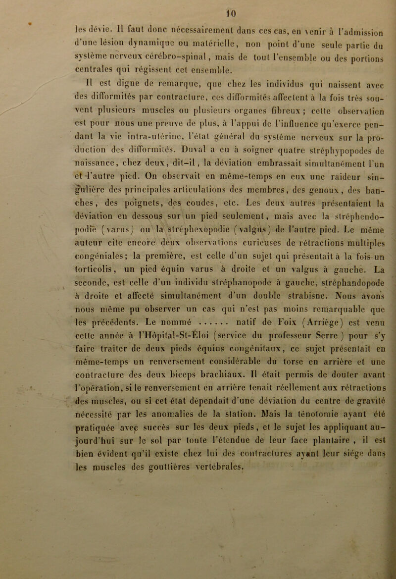 les dévie. Il faut donc nécessaireinenl dans ces cas, en >enir à l’admission d une lésion dynamif|ue ou malérielle, non point d’une seule partie du système nerveux cérébro-spinal, mais de tout l’ensemble ou des portions centrales qui régissent cet ensemble. Il est digne de remarque, que chez les individus qui naissent avec des difformités par contracture, ces difformités affectent à la fois très sou- vent plusieurs muscles ou plusieurs organes fibreux ; celte observation est pour nous une preuve de plus, à l’appui de rinfluence qu’exerce pen- dant la vie intra-utérine, l’étal général du système nerveux sur la pro- duction des difformités. Duval a eu à soigner quatre slréphypopodes de naissance, chez deux, dit-il, la déviation embrassait simultanément l’un et l’autre pied. On observait en même-temps en eux une raideur sin- gulière des principales articulations des membres, des genoux, des han- ches, des poignets, des coudes, etc. Les deux autres présentaient la déviation en dess,ous sur un pied seulement, mais avec la slréphendo- podie (varusj ou''la slrépîiexopodie (valgiis) de l’autre pied. Le même auteur cite encore' deux observations curieuses de rétractions multiples congéniales; la première, est celle d’un sujet qui présentait à la fois-un torticolis, un pied équin varus à droite et un valgus à gauche. La seconde, est celle d’un individu stréphanopode à gauche, slréphandopode à droite et affecté simultanément d’un double strabisne. Nous avons nous même pu observer un cas qui n’est pas moins remarquable que les précédents. Le nommé natif de Foix (Arriège) est venu celte année à l’Hopital-St-Éloi (service du professeur Serre) pour s’y faire traiter de deux pieds équins congénitaux, ce sujet présentait en même-temps un renversement considérable du torse en arrière et une contracture des deux biceps brachiaux. Il était permis de douter avant l’opération, si le renversement en arrière tenait réellement aux rétractions des muscles, ou si cet état dépendait d’une déviation du centre de gravité nécessité par les anom.alies de la station. Mais la ténotomie ayant été pratiquée avec succès sur les deux pieds, et le sujet les appliquant au- jourd’hui sur le sol par toute l’étendue de leur face plantaire , il est bien évident qu’il existe chez lui des contractures ayant leur siège dans les muscles des gouttières vertébrales.