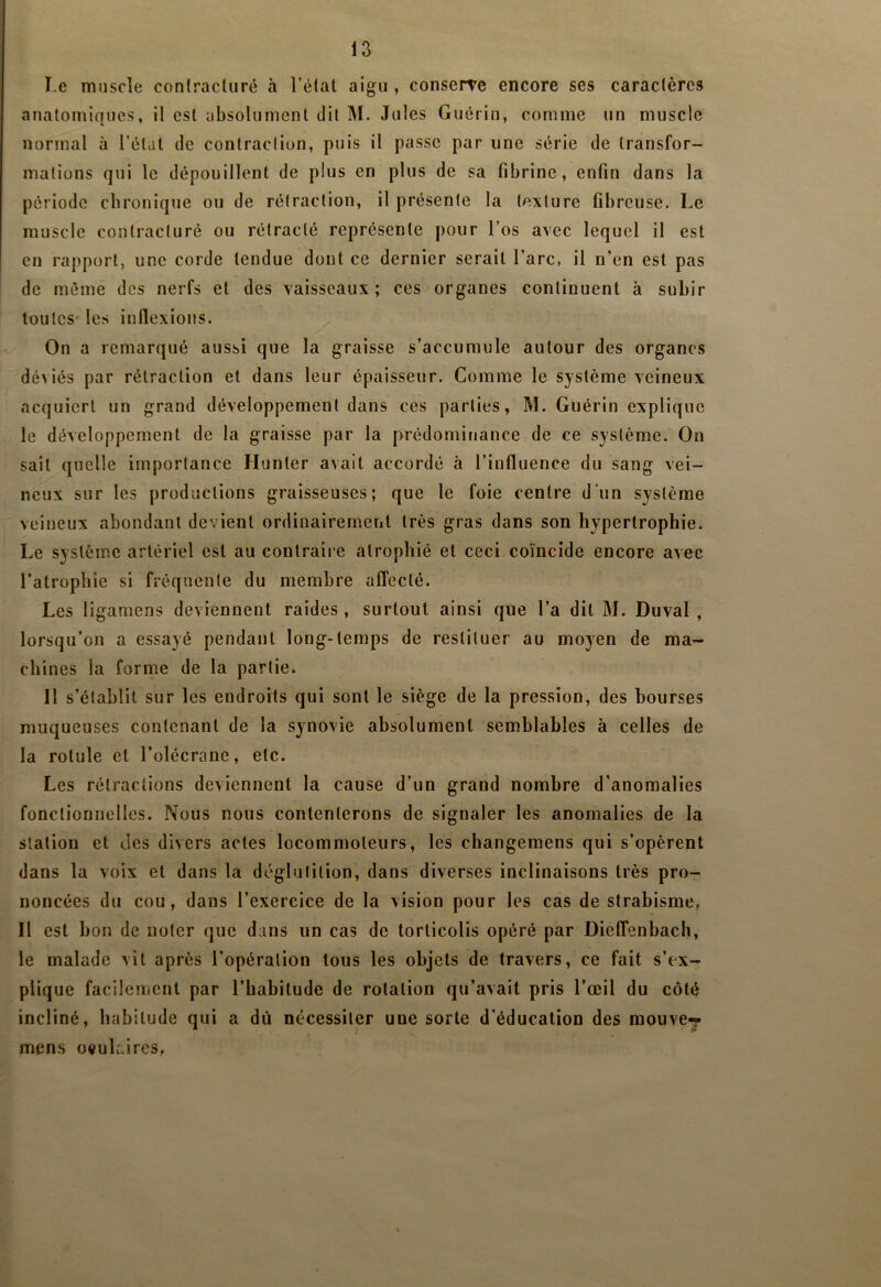 I.e muscle conlracluré à l’élat aigu , conserre encore ses caractères anatomiques, il est absolument dit M. Jules Guérin, comme un muscle normal à l’étal de contraction, puis il passe par une série de transfor- mations qui le dépouillent de plus en plus de sa fibrine, enfin dans la période chronique ou de rétraction, il présente la texture fibreuse. Le muscle conlracluré ou rétracté représente pour l’os avec lequel il est en rapport, une corde tendue dont ce dernier serait l’arc, il n’en est pas de meme des nerfs et des vaisseaux; ces organes continuent à subir toutes les inflexions. On a remarqué aussi que la graisse s’accumule autour des organes déviés par rétraction et dans leur épaisseur. Comme le système veineux acquiert un grand développement dans ces parties, M. Guérin explique le développement de la graisse par la prédominance de ce système. On sait quelle importance Hunier avait accordé à l’influence du sang vei- neux sur les productions graisseuses; que le foie centre d’un système veineux abondant devient ordinairement très gras dans son hypertrophie. Le système artériel est au contraii e atrophié et ceci co’mcide encore avec l’atrophie si fréquente du membre affecté. Les ligaraens deviennent raides , surtout ainsi que l’a dit M. Duval , lorsqu’on a essayé pendant long-temps de restituer au moyen de ma- chines la forme de la partie. 11 s’établit sur les endroits qui sont le siège de la pression, des bourses muqueuses contenant de la synovie absolument semblables à celles de la rotule et l’olécrane, etc. Les rétractions deviennent la cause d’un grand nombre d’anomalies fonctionnelles. Nous nous contenterons de signaler les anomalies de la station et des divers actes locommoleurs, les changemens qui s’opèrent dans la voix et dans la déglutition, dans diverses inclinaisons très pro- noncées du cou, dans l’exercice de la vision pour les cas de strabisme, Il est bon de noter que dans un cas de torticolis opéré par Dieffenbach, le malade vit après l’opération tous les objets de travers, ce fait s’ex- plique facilement par l’habitude de rotation qu’avait pris l’œil du côté incliné, habitude qui a dù nécessiter une sorte d’éducation des raouve-? * > mens oculaires,