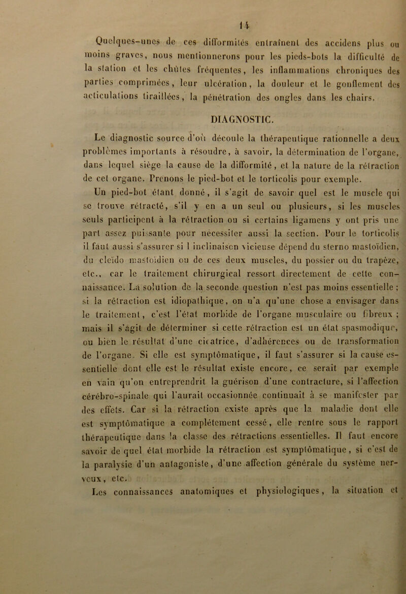 li Quelques-unes de ces dilTormilês enlraînenl des accidens plus ou moins graves, nous menlionnerons pour les picds-bols la difficullé de la slalion et les chùles frêquenles, les inflammations chroniques des parties comprimées, leur ulcération, la douleur et le gonflement des acliculalions tiraillées, la pénétration des ongles dans les chairs. DIAGNOSTIC. Le d iagnostic source d’oii découle la thérapeutique rationnelle a deux prohlcmes importants à résoudre, à savoir, la détermination de l’organe, dans lequel siège la cause de la dilTorraîté, et la nature de la rétraction de cet organe. Prenons le pied-bot et le torticolis pour exemple. Un pied-bot étant donné, il s’agit de savoir quel est le muscle qui SC trouve rétracté, s’il y en a un seul ou plusieurs, si les muscles seuls participent à la rétraction ou si certains ligamens y ont pris une part assez puissante pour nécessiter aussi la section. Pour le torticolis il faut aussi s’assurer si 1 inclinaison vicieuse dépend du sterno mastoïdien, du cleïdo mastoïdien ou de ces deux muscles, du possier ou du trapèze, etc., car le traitement chirurgical ressort directement de cette con- naissance. La solution de la seconde question n’est pas moins essentielle ; si la rétraction est idiopathique, on n’a qu’une chose a envisager dans le traitement, c’est l’état morbide de l’organe musculaire ou fibreux; mais il s’agit de déterminer si cette rétraction est un état spasmodique, ou bien le résultat d’une cicatrice, d’adhérences ou de transformation de l’organe. Si elle est symptomatique, il faut s’assurer si la cause es- sentielle dont elle est le résultat existe encore, ce serait par exemple en vain qu’on entreprendrit la guérison d’une contracture, si l’afleclion cérébro-spinale qui l’aurait occasionnée continuait à se manifester par des effets. Car si la rétraction existe après que la maladie dont elle est symptomatique a complètement cessé, elle rentre sous le rapport thérapeutique dans !a classe des rétractions essentielles. Il faut encore savoir de quel état morbide la rétraction est symptomatique, si c’est de la paralysie d’un antagoniste, d’une affection générale du système ner- veux, etc. Les connaissances anatomiques et physiologiques, la situation et