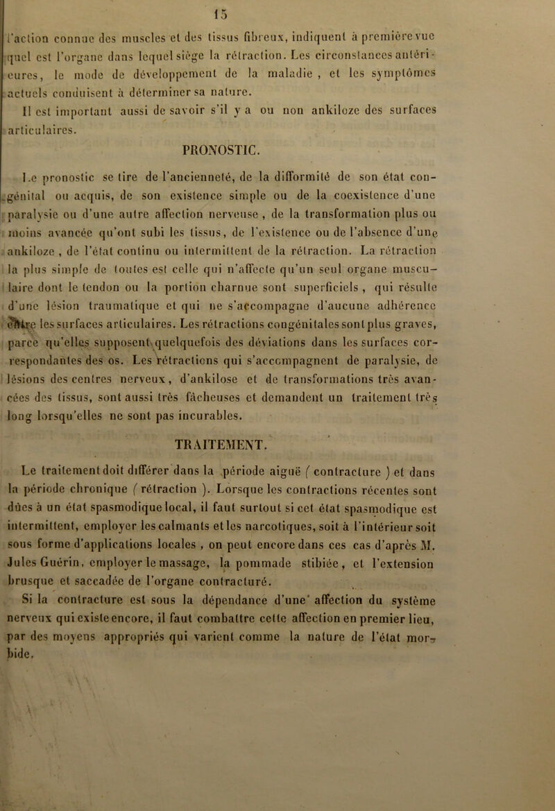 [‘action connue des muscles et des tissus fibreux, indiquent à première vue quel est l’organe dans lequel siège la rétraction. Les circonstances aiiléri- cures, le mode de développement de la maladie, et les symptômes actuels conduisent à déterminer sa nature. Il est important aussi de savoir s’il y a ou non ankiloze des surfaces articulaires. PRONOSTIC. I.e pronostic se tire de l’ancienneté, de la difformité de son état con- .génital ou acquis, de son existence simple ou de la coexistence d’une paralysie ou d’une autre affection nerveuse , de la transformation plus ou moins avancée qu’ont subi les tissus, de l’existence ou de l’absence d’une ankiloze , de l’état continu ou intermittent de la rétraction. La rétraction la plus simple de toutes est celle qui n’affecte qu’un seul organe muscu- laire dont le tendon ou la portion charnue sont superficiels , qui résulte d’une lésion traumatique et qui ne s’accompagne d’aucune adhérence les surfaces articulaires. Les rétractions congénitales sontplus graves, parce qu’elles supposenLquelquefois des déviations dans les surfaces cor- respondantes des os. Les Vétraclions qui s’accompagnent de paralysie, de lésions des centres nerveux, d’ankilose et de transformations très avan- cées des tissus, sont aussi très fâcheuses et demandent un traitement très long lorsqu’elles ne sont pas incurables. TRAITEMENT. Le traitement doit différer'dans la .période aiguë ( contracture ) et dans la période chronique ( rétraction ). Lorsque les contractions récentes sont dues à un état spasmodique local, il faut surtout si cet état spasmodique est intermittent, employer les calmants et les narcotiques, soit à l’intérieur soit sous forme d’applications locales , on peut encore dans ces cas d’après M. Jules Guérin, employer le massage, la pommade stibiée , et l’extension brusque et saccadée de l’organe contracturé. Si la contracture est sous la dépendance d’une* affection du système nerveux qui existe encore, il faut combattre cette affection en premier lieu, par des moyens appropriés qui varient comme la nature de l’état mor^r bide.