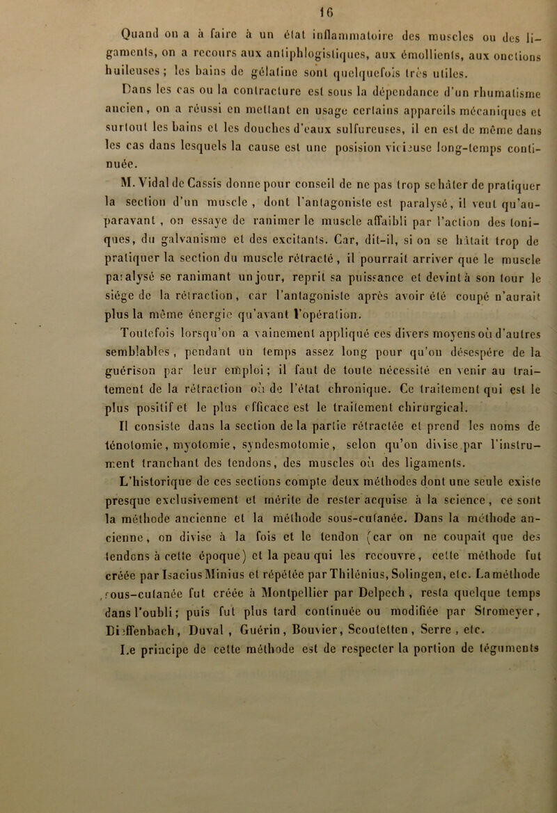 Quand on a à faire à un élat inflanimaloire des muscles ou des li- gaments, on a recours aux antiphlogistiques, aux émollients, aux onctions huileuses; les hains de gélatine sont quelquefois très utiles. Dans les cas ou la contracture est sous la dépendance d’un rhumatisme ancien, on a réussi en mettant en usage certains appareils mécaniques et surtout les bains et les douches d’eaux sulfureuses, il en est de meme dans les cas dans lesquels la cause est une posision vicieuse long-temps conti- nuée. M. Vidal de Cassis donne pour conseil de ne pas trop se hâter de pratiquer la section d’un muscle, dont l’antagoniste est paralysé, il veut qu’au- paravant , on essaye de ranimer le muscle affaibli par l’action des toni- ques, du galvanisme et des excitants. Car, dit-il, si on se hâtait trop de pratiquer la section du muscle rétracté , il pourrait arriver que le muscle paralysé se ranimant un jour, reprit sa puissance et devint à son tour le siège de la rétraction, car l’antagoniste apres avoir été coupé n’aurait plus la même énergie qu’avant l’opération. Toutefois lorsqu’on a vainement appliqué ces divers moyens ou d’autres semblables , pendant un temps assez long pour qu’on désespère de la guérison par leur emiploi; il faut de toute nécessité en venir au trai- tement de la rétraction où de l’état chronique. Ce traitement qui est le plus positif et le plus efficace est le traitement chirurgical. Il consiste dans la section de la partie rétractée et prend les noms de ténotomie, myotomie, syndesmotomie, selon qu’on di\ise,par l’instru- ment tranchant des tendons, des muscles où des ligaments. L’historique de ces sections compte deux méthodes dont une seule existe presque exclusivement et mérite de rester acquise à la science, ce sont la méthode ancienne et la méthode sous-cutanée. Dans la méthode an- cienne, on divise à la fois et le tendon (car on ne coupait que des tendons à cette époque) et la peau qui les recouvre, cette méthode fut créée par Isacius Minius et répétée par Thilônius, Solingen, etc. La méthode ,rous-cutanée fut créée à Montpellier par Delpech, resta quelque temps dans l’oubli; puis fut plus tard continuée ou modifiée par Slromeyer, Diiffenbach, Duval , Guérin, Bouvier, Scouteüen , Serre , etc. Le principe de cette méthode est de respecter la portion de téguments