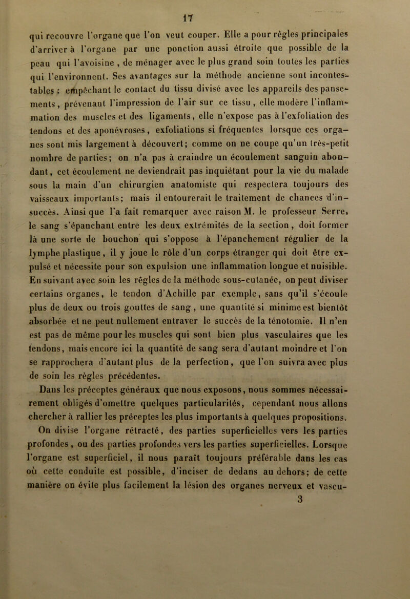 qui recouvre l’orgaue que l’on veut couper. Elle a pour règles principales d’arriver à l’organe par une ponclion aussi étroite que possible de la peau qui l’avoisine , de ménager avec le plus grand soin toutes les parties qui l’environnent. Ses avantages sur la méthode ancienne sont incontes- tables : ertipêchant le contact du tissu divisé avec les appareils despanse*- ments, prévenant l’impression de l’air sur ce tissu, elle modère l’inflam- mation des muscles et des ligaments, elle n’expose pas àl’exfoliation des tendons et des aponévroses, exfoliations si fréquentes lorsque ces orga- nes sont mis largement à découvert; comme on ne coupe qu’un très-petit nombre départies; on n’a pas à craindre un écoulement sanguin abon- dant, cet écoulement ne deviendrait pas inquiétant pour la vie du malade sous la main d’un chirurgien anatomiste qui respectera toujours des vaisseaux importants; mais il entourerait le traitement de chances d’in- succès. Ainsi que l’a fait remarquer avec raison M. le professeur Serre, le sang s’épanchant entre les deux extrémités de la section, doit former là une sorte de bouchon qui s’oppose à l’épanchement régulier de la lymphe plastique, il y joue le rôle d’un corps étranger qui doit être ex- pulsé et nécessite pour son expulsion une inflammation longue et nuisible. Ensuivant avec soin les règles de la méthode sous-cutanée, on peut diviser certains organes, le tendon d’Achille par exemple, sans qu’il s’écoule plus de deux ou trois gouttes de sang, une quantité si minime est bientôt absorbée et ne peut nullement entraver le succès de la ténotomie. Il n’en est pas de même pour les muscles qui sont bien plus vasculaires que les tendons, mais encore ici la quantité de sang sera d’autant moindre et l’on se rapprochera d’autant plus delà perfection, que l’on suivra avec plus de soin les règles précédentes. Dans les préceptes généraux que nous exposons, nous sommes nécessai- rement obligés d’omettre quelques particularités, cependant nous allons cherchera rallier les préceptes les plus importants à quelques propositions. On divise l’organe rétracté, des parties superficielles vers les parties profondes , ou des parties profondes vers les parties superficielles. Lorsque l’organe est superficiel, il nous paraît toujours préférable dans les cas où celte conduite est possible, d’inciser de dedans au dehors; de cette manière on évite plus facilement la lésion des organes nerveux et vascu- 3