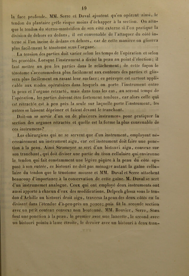 la face profonde. MM. Serre el Duval ajoiileiil qu’en opérant ainsi, le tendon du plantaire grêle risque moins d échapper a la section. On atta- que le tendon du sterno-mastoïdion de son côté externe si l on pratique la division de dehors en dedans , il est convenable de l’attaquer du côté in- terne si l’on incise de dedans en dehors, car de cette manière on glissera plus facilement le lenotome sous l’organe. La tension des parties doit varier selon les temps de l’opérAlion et selon les procédés. Lorsque l’instrument a divisé la peau au point d’élection ; il faut mettre un peu les parties dans le relâchement; de cette façon le lénotome s’accommodera plus facilement aux contours des parties et glis- sera plus facilement en rasant leur surface; ce précepte est surtout appli- cable aux modes opératoires dans lesquels on porte l’instrument entre la peau et l’organe rétracté, mais dans tous les cas, au second temps de* l’opération, les parties doivent être fortement tendues, car alors celle qui- est rétractée est à peu près la seule sur laquelle porte l’instrument, les. autres se laissent déprimer et fuient devant le tranchant. Doit-on se servir d’un ou de plusieurs instrumens pour pratiquer la; section des organes rétractés et quelle est la forme La.plus convenable de ces instrumens? Les chirurgiens qui ne se servent que d’un instrument, employent né- cessairement un instrument aigu, car cet instrument doit faire une ponc- tion à la peau. Ainsi Stromeyer se sert d’un bistouri aigu, convexe sur son tranchant, qui doit diviser une partie du tissu cellulaire qui environne le tendon qui fait constamment une légère piqûre à la peau du côté op- posé à son entrée, ce bistouri ne doit pas ménager autant la gaine cellu- laire du tendon que le ténotome mousse et MM. Duval et Serre attachent beaucoup d’importance à la conservation de cette gaine. M. Duval se sert d’un instrumemet analogue. Ceux qui ont employé deux instruments ont aussi apporté à chacun d’eux des modifications. Delpech glissa sous le ten- don d’Achille un bistouri droit aigu, traversa la peau des deux côtés en la divisant dans l’étendue d’à-peu-près un pouce; puis fit la seconde section avec un petit couteau convexe non boutonné. MM. Bouvier, Serre, Slœs fout une ponction à la peau, le premier avec une lancette, le second avec un bistouri pointu à lame étroite, le dernier avec un bistouri à deux tran-