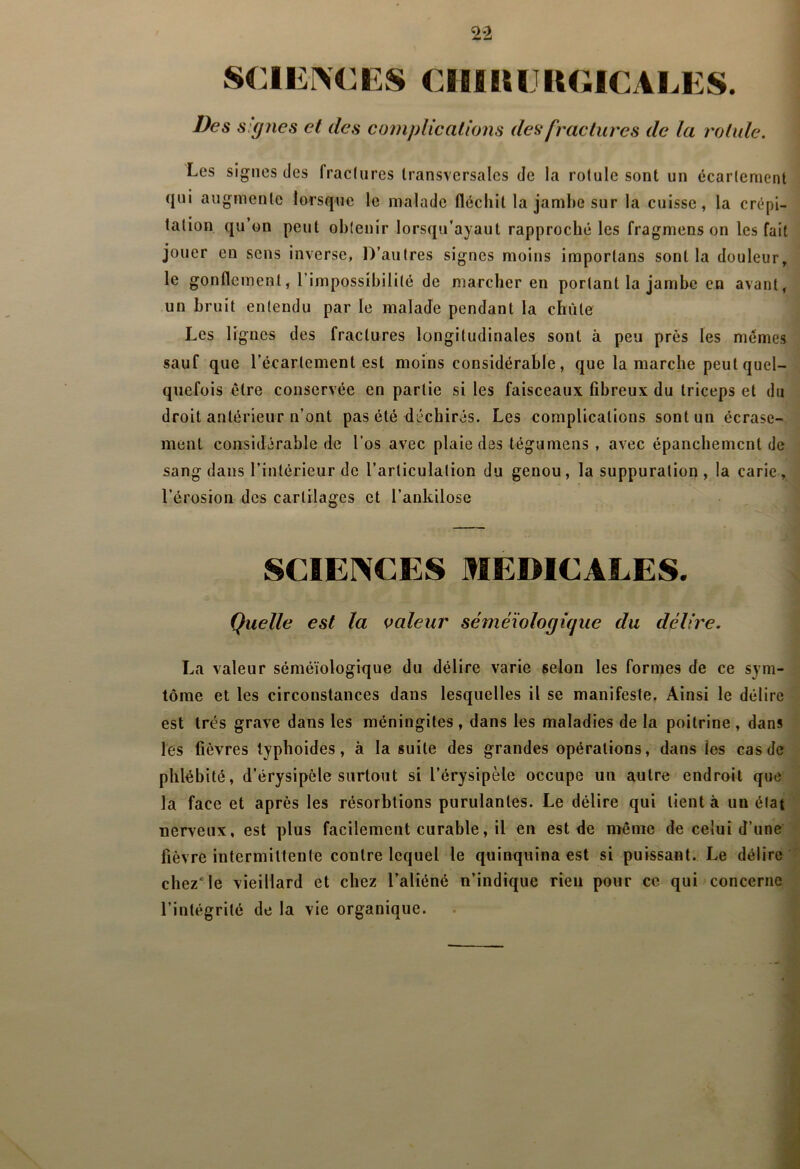2*2 SCIErVCES CIIIIUJRGICALES. Des signes et des compUc allons des fractures de la rotule. Les signes des fractures transversales de la rotule sont un écartement qui augmente lorsque le malade fléchit la jambe sur la cuisse, la crépi- tation qu’on peut obtenir lorsqu’ayaut rapproché les fragmens on les fait jouer en sens inverse, D’autres signes moins importans sont la douleur, le gonflement, l’impossibilité de marcher en portant la jambe en avant, un bruit entendu par le malade pendant la chute Les lignes des fractures longitudinales sont à peu près les memes sauf que l’écartement est moins considérable, que la marche peut quel- quefois être conservée en partie si les faisceaux fibreux du triceps et du droit antérieur n’ont pas été déchirés. Les complications sont un écrase- ment considérable de l’os avec plaie des tégumens , avec épanchement de sang dans l’intérieur de l’articulation du genou, la suppuration , la carie, l’érosion des cartilages et l’ankilose SCIENCES MEDICALES. Quelle est la valeur séméiologique du délire. La valeur séméiologique du délire varie selon les formes de ce sym- tôrae et les circonstances dans lesquelles il se manifeste. Ainsi le délire est très grave dans les méningites , dans les maladies de la poitrine , dans les fièvres typhoïdes, à la suite des grandes opérations, dans les cas de phlébité, d’érysipèle surtout si l’érysipèle occupe un autre endroit que la face et après les résorbtions purulantes. Le délire qui tient à un état nerveux, est plus facilement curable, il en est de même de celui d’une fièvre intermittente contre lequel le quinquina est si puissant. Le délire chez*le vieillard et chez l’aliéné n’indique rien pour ce qui concerne l’intégrité de la vie organique.