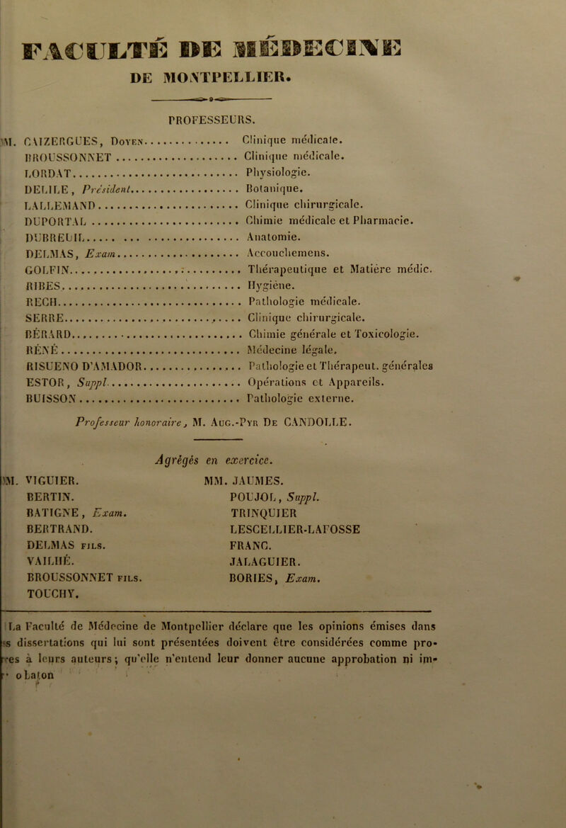 FA€i;JIiTÉ lîE MlllISECiAMî DE MOATPELEIER. PROFESSEURS. GVIZERGÜES, Doyen... Glinique médicale. BROUSSONNET ,. Glinique médicale. BORDAT .. Physiologie. DEBILE, President . . Botanique, LALLEMAND .. Glinique chirurgicale. DUPORTAL ., Ghimie médicale et Pharmacie. DUBREUiL .. Anatomie. DELMAS, Exam .. Accouchemens. GOLFIN * .. Thérapeutique et Matière médic. RIRES .. Hygiène. REGH . . Pathologie médicale. SERRE .. Glinique chirurgicale. BÉRARD ,. . Ghimie générale et Toxicologie. BÉNÉ .. Médecine légale. RISUENO D’AMADOR... .. Pathologie et Thérapeut. générales ESTOR, Suppl. .. Opérations et Appareils. BUISSON .. Pathologie externe. Professeur honoraire, M. AüG.-Pyr De GâNDOLUE. Agrégés en exercice. m. VIGUIER. BERTIN. BATIGNE , Exam. BERTRAND. DELMAS FILS. VAILIIÉ. BROUSSONNET fils. TOUCHY. MM. JAUMES. POUJOL, Suppl. TRINQUIER LESGELLIER.LAFOSSE FRANG. JALAGUIER. BORIES, Exam. lUa Faculté de Médecine de Montpellier déclare que les opinions émises dans 5s dissertations qui lui sont présentées doivent être considérées comme pro- bes à leurs auteurs ; qu’elle n’entend leur donner aucune approbation ni im- r* olaton i !»