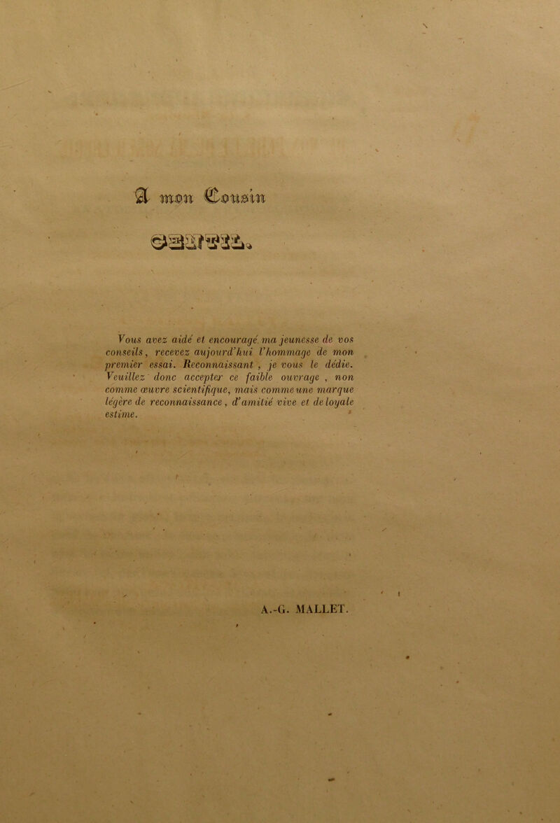 s Vous avez aide' et encouragé, ma jeunesse de vos conseils, recevez aujourd’hui l’hommage de mon premier essai. Reconnaissant , je vous le dédie. Veuillez donc accepter ce faible ouvrage , non comme œuvre scientifique, mais comme une marque légère de reconnaissance, <Vamitié vive et de loyale estime. '