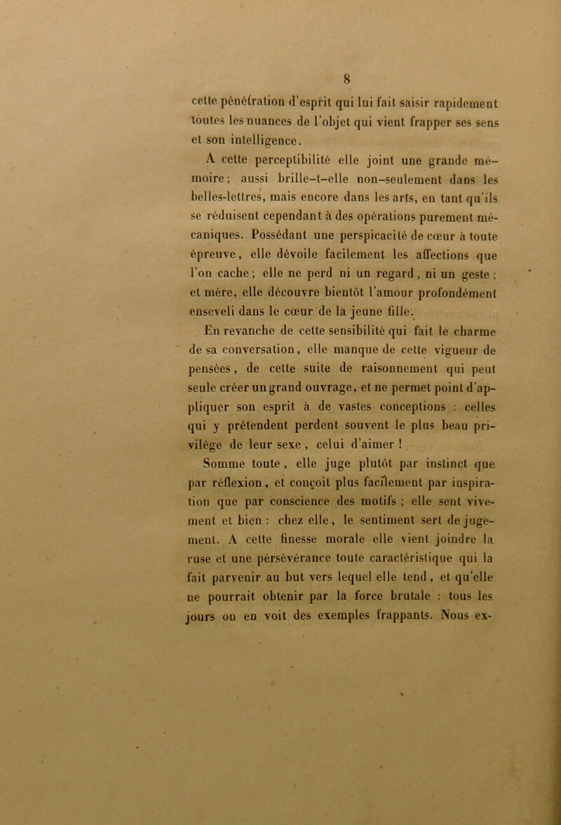 cette pénétration d’esprit qui lui fait saisir rapidement toutes les nuances de l’objet qui vient frapper ses sens et son intelligence. A cette perceptibilité elle joint une grande mé- moire ; aussi brille-t-elle non-seulement dans les belles-lettres, mais encore dans les arts, en tant qu’ils se réduisent cependant à des opérations purement mé- caniques. Possédant une perspicacité de cœur à toute épreuve, elle dévoile facilement les affections que l’on cache ; elle ne perd ni un regard, ni un geste ; et mère, elle découvre bientôt l’amour profondément enseveli dans le cœur de la jeune fille. En revanche de cette sensibilité qui fait le charme de sa conversation, elle manque de cette vigueur de pensées, de cette suite de raisonnement qui peut seule créer un grand ouvrage, et ne permet point d’ap- pliquer son esprit à de vastes conceptions : celles qui y prétendent perdent souvent le plus beau pri- vilège de leur sexe , celui d’aimer ! Somme toute , elle juge plutôt par instinct que par réflexion, et conçoit plus facilement par inspira- tion que par conscience des motifs ; elle sent vive- ment et bien : chez elle, le sentiment sert de juge- ment. A cette finesse morale elle vient joindre la ruse et une persévérance toute caractéristique qui la \ fait parvenir au but vers lequel elle tend, et qu’elle ne pourrait obtenir par la force brutale : tous les jours on en voit des exemples frappants. Nous ex- %