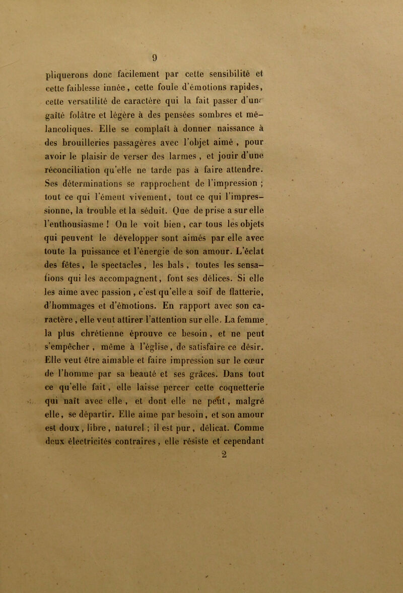 pliqueroDS donc facilement par cette sensibilité et cette faiblesse innée, cette foule d’émotions rapides, cette versatilité de caractère qui la fait passer d’unr gaîté folâtre et légère à des pensées sombres et mé- lancoliques. Elle se complaît à donner naissance à des brouilleries passagères avec l’objet aimé , pour avoir le plaisir de verser des larmes , et jouir d’une réconciliation qu’elle ne tarde pas à faire attendre. Ses déterminations se rapprochent de l’impression ; tout ce qui l’émeut vivement, tout ce qui l’impres- sionne, la trouble et la séduit. Que de prise a sur elle - l’enthousiasme ! On le voit bien , car tous les objets qui peuvent le développer sont aimés par elle avec toute la puissance et l’énergie de son amour. L’éclat des fêtes, le spectacles, les bals , toutes les sensa- tions qui les accompagnent, font ses délices. Si elle les aime avec passion , c’est qu’elle a soif de flatterie, d’hommages et d’élnotions. En rapport avec son ca- ractère , elle veut attirer l’attention sur elle. La femme la plus chrétienne éprouve ce besoin , et ne peut s’empêcher, même à l’église, de satisfaire ce désir. Elle veut être aimable et faire impression sur le cœur de l’homme par sa beauté et ses grâces. Dans tout ce qu’elle fait, elle laisse percer cette coquetterie qui naît avec elle , et dont elle ne petit j malgré elle, se départir. Elle aime par besoin, et son amour est doux, libre , naturel ; il est pur, délicat. Comme deux électricités contraires, elle résiste et'cependant 2