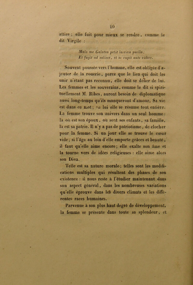 l 10 attire ; elle fuit pour mieux se rendre, comme le dit Virgile ; Malo me Galatea petit Imciva puella ; Et fugit ad salices, et se cupit ante videre. Souvent poussée vers l’homme, elle est obligée d’a- jouter de la rouerie, parce que le lien qui doit les unir n’étant pas reconnu, elle doit se^délier de lui. Les femmes et les souverains, comme le dit si spiri- tuellement M. Ribes, auront besoin de diplomatique aussi long-temps qu’ils manqueront d’a'mour. Sa vie est dans ce mot; lui elle se résume tout entière. La femme trouve son univers dans un seul homme : là où est son époux, oü sont ses enfants, sa famille, là est sa patrie. Il n’y a pas de patriotisme, de clocher pour la femme. Si un jour elle se trouve le cœur vide ; si l’âge au loin d’elle emporte grâces et beauté il faut qu’elle aime encore; elle exalte son âme et la tourne vers de idées religieuses : elle aime alors son Dieu. Telle est sa nature morale ; telles sont les modifi- cations multiples qui résultent des phases de son existence : il nous reste à l’étudier maintenant dans son aspect général, dans les nombreuses variations qu’elle éprouve dans lelS divers climats et les diffé- rentes* races humaines. Parvenue à son plus haut degré de développement, la femme se présente dans toute sa splendeur, et