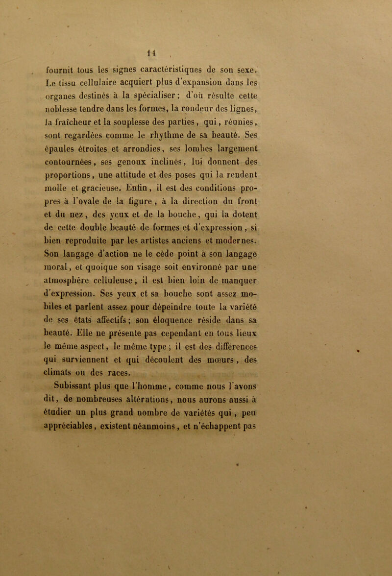 fournit tous les signes caractéristiques de son sexe.' Le tissu cellulaire acquiert plus d’expansion dans les organes destinés à la spécialiser; d’oü résulte cette noblesse tendre dans les formes, la rondeur des lignes, la fraîcheur et la souplesse des parties, qui, réunies, sont regardées comme le rhythme de sa beauté. Ses épaules étroites et arrondies, ses lombes largement contournées, ses genoux inclinés, lui donnent des proportions, une attitude et des poses qui la rendent molle et gracieuse. Enfin, il est des conditions pro- pres à l’ovale de la figure, à la direction du front et du nez, des yeux et de la bouche, qui la dotent de cette double beauté de formes et d’expression, si bien reproduite par les artistes anciens et modernes. Son langage d’action ne le cède point à son langage moral, et quoique son visage soit environné par une atmosphère celluleuse, il est bien- loin de manquer d'expression. Ses yeux et sa bouche sont assez mo- biles et parlent assez pour dépeindre toute la variété de ses états affectifs ; son éloquence réside dans sa beauté. Elle ne présente pas cependant en tous lieux le même aspect, le même type ; il est des différences qui surviennent et qui découlent des mœurs , des climats ou des races. Subissant plus que l’homme, comme nous l’avons dit, de nombreuses altérations, nous aurons aussi à étudier un plus grand nombre de variétés qui, peu appréciables, existent néanmoins, et n’échappent pas