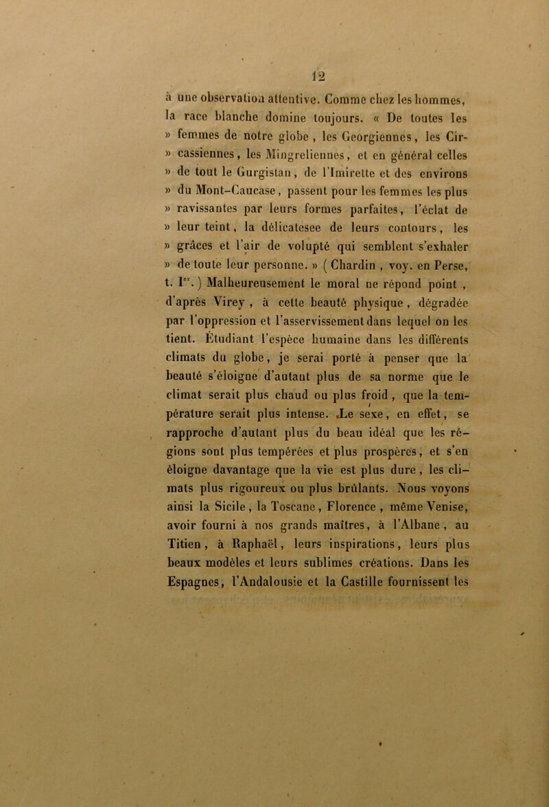 h une observation attentive. Comme chez les liommes, la race blanche domine toujours. « De toutes les » fem*mes de notre globe , les Géorgiennes, les Cir- » cassiennes, les Mingreliennes, et en général celles » de tout le Gurgistan, de l’Imirette et des environs » du Mont-Caucase, passent pour les femmes les plus » ravissantes par leurs formes parfaites, l’éclat de » leur teint, la délicatesee de leurs contours, les » grâces et l’air de volupté qui semblent s’exhaler » de toute leur personne. » ( Chardin , voy. en Perse, t. I. ) Malheureusement le moral ne répond point , d’après Virey , à cette beauté physique , dégradée par l’oppression et l’asservissement dans lequel on les tient. Etudiant l’espèce humaine dans les différents climats du glohe, je serai porté à penser que la' beauté s’éloigne d’autant plus de sa norme que le climat serait plus chaud ou plus froid, que la tem- pérature serait plus intense. ,Le sexe, en effet, se t rapproche d’autant plus du beau idéal que les ré- gions sont plus tempérées et plus prospères, et s’en éloigne davantage que la vie est plus dure, les cli- mats plus rigoureux ou plus brûlants. Nous voyons ainsi la Sicile, la Toscane, Florence , même Venise, avoir fourni à nos grands maîtres, à l’Albane, au Titien, à Raphaël, leurs inspirations, leurs plus beaux modèles et leurs sublimes créations. Dans les Espagnes, l’Andalousie et la Castille fournissent les f