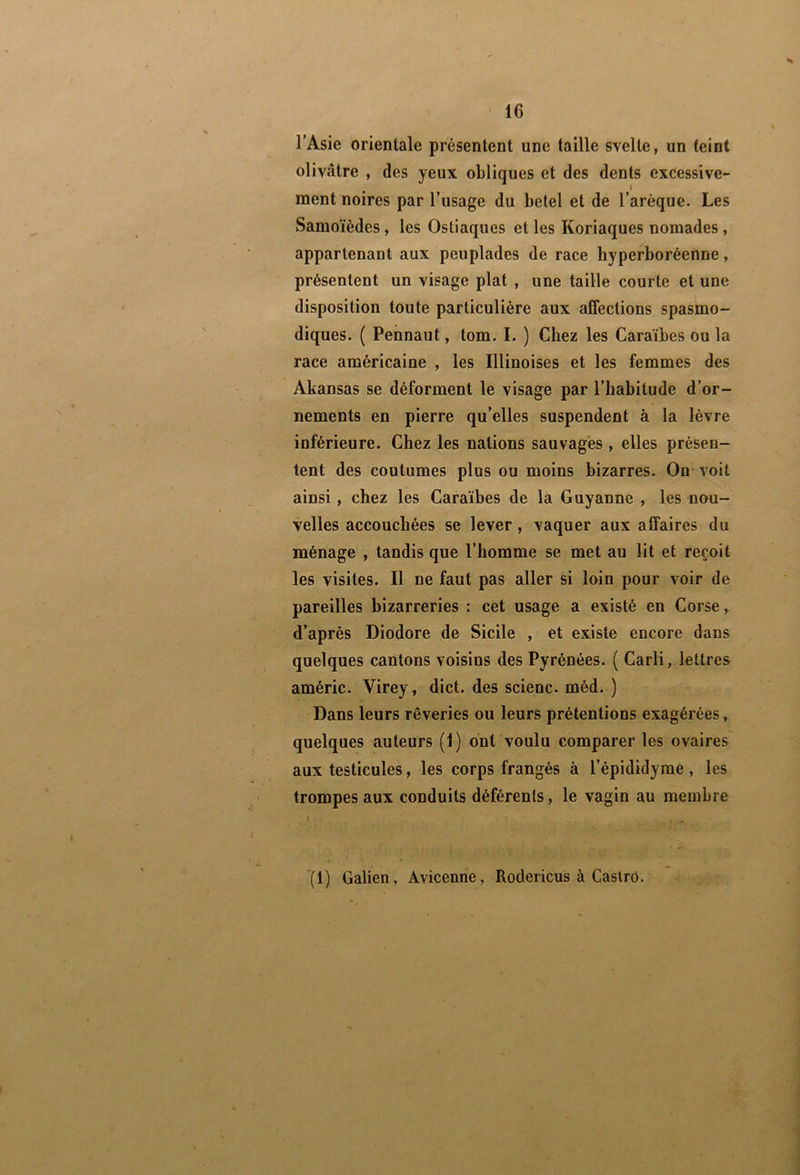 l’Asie orientale présentent une taille svelte, un teint olivâtre , des yeux obliques et des dents excessive- ment noires par l’usage du betel et de l’arèque. Les Samoïèdes, les Ostiaques et les Koriaques nomades, appartenant aux peuplades de race hyperioréenne, présentent un visage plat , une taille courte et une disposition toute particulière aux alfections spasmo- diques. ( Pennaut, tom. I. ) Chez les Caraïbes ou la race américaine , les Illinoises et les femmes des Akansas se déforment le visage par l’habitude d’or- nements en pierre qu’elles suspendent à la lèvre inférieure. Chez les nations sauvages, elles présen- tent des coutumes plus ou moins bizarres. On* voit ainsi, chez les Caraïbes de la Guyanne , les nou- velles accouchées se lever , vaquer aux affaires du ménage , tandis que l’homme se met au lit et reçoit les visites. Il ne faut pas aller si loin pour voir de pareilles bizarreries : cet usage a existé en Corse, d’après Diodore de Sicile , et existe encore dans quelques cantons voisins des Pyrénées. ( Carli, lettres améric. Virey, dict. des scienc. méd. ) Dans leurs rêveries ou leurs prétentions exagérées, quelques auteurs (1) ont voulu comparer les ovaires aux testicules, les corps frangés à l’épididyme , les trompes aux conduits déférents, le vagin au membre '(1) Galien, Avicenne, Rodericus à Caslrô.