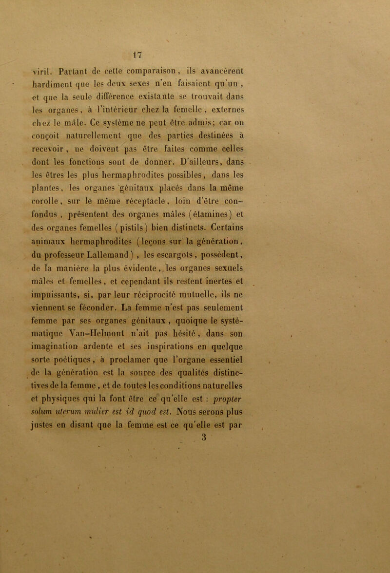 17 viril. Partant de cette comparaison, ils avancèrent hardiment que les deux sexes n’en faisaient qu’un , et que la seule différence existante se trouvait dans les organes, à l’intérieur chez la femelle, externes chez le mâle. Ce système ne peut être admis; car on conçoit naturellement que des parties destinées à recevoir , ne doivent pas être faites comme celles dont les fonctions sont de donner. D’ailleurs, dans - les êtres les plus hermaphrodites possibles, dans les plantes, les organes génitaux placés dans la même corolle, sur le même réceptacle, loin d’être con- fondus , présentent des organes mâles (étamines) et des organes femelles (pistils) bien distincts. Certains animaux hermaphrodites ( leçons sur la génération, du professeur Lallemand ) , les escargots, possèdent, de la manière la plus évidente,.les organes sexuels mâles et femelles, et cependant ils restent inertes et impuissants, si, parleur réciprocité mutuelle, ils ne viennent se féconder. La femme n’est pas seulement femme par ses organes génitaux , quoique le systé- matique Van-Helniont n’ait pas bésité, dans son imagination ardente et ses inspirations en quelque sorte poétiques, à proclamer que l’organe essentiel de la génération est la source des qualités distinc- tives de la femme, et de toutes les conditions naturelles et physiques qui la font être ce qu’elle est : propter solum ulerum mulier est id quod est. Nous serons plus justes en disant que la femme est ce qu’elle est par . 3