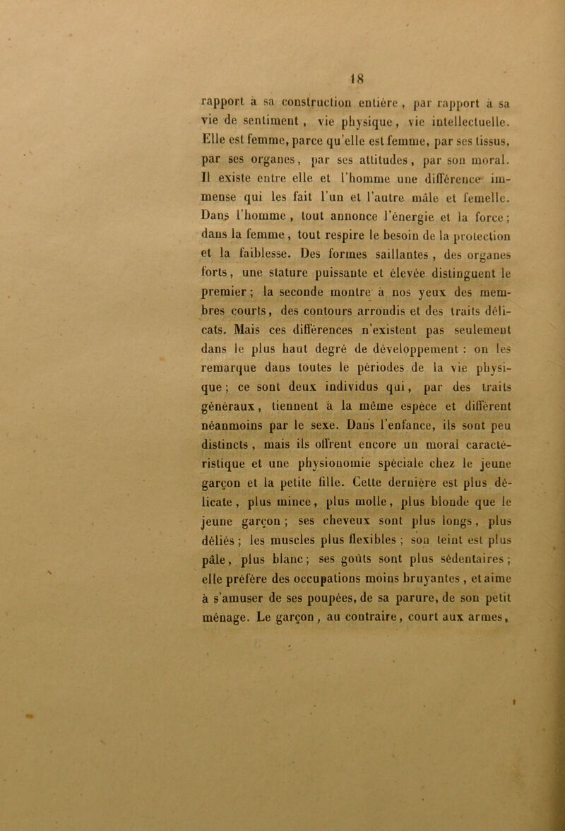 rapport à sa construction entière , par rapport à sa vie de sentiment , vie physique, vie intellectuelle. Elle est femme, parce qu’elle est femme, par ses tissus, par ses organes, par ses attitudes, par son moral. Il existe entre elle et l’homme une différence im- mense qui les fait l’un et l’autre mâle et femelle. Dans l’homme, tout annonce l’énergie et la force; dans la femme , tout respire le besoin de la protection et la faiblesse. Des formes saillantes , des organes torts, une stature puissante et élevée distinguent le premier ; la seconde montre à nos yeux des mem- bres courts, des contours arrondis et des traits déli- cats. Mais ces différences n’existent pas seulement dans le plus haut degré de développement : on les remarque dans toutes le périodes de la vie physi- que ; ce sont deux individus qui, par des traits généraux, tiennent â la même espèce et différent néanmoins par le sexe. Dans l’enfance, ils sont peu distincts, mais ils offrent encore un moral caracté- ristique et une physionomie spéciale chez le jeune garçon et la petite fille. Cette dernière est plus dé- licate, plus mince, plus molle, plus blonde que le jeune garçon ; ses cheveux sont plus longs, plus déliés ; les muscles plus flexibles ; son teint est plus pâle, plus blanc; ses goûts sont plus sédentaires; elle préfère des occupations moins bruyantes, et aime à s’amuser de ses poupées, de sa parure, de son petit ménage. Le garçon, au contraire, court aux armes, I