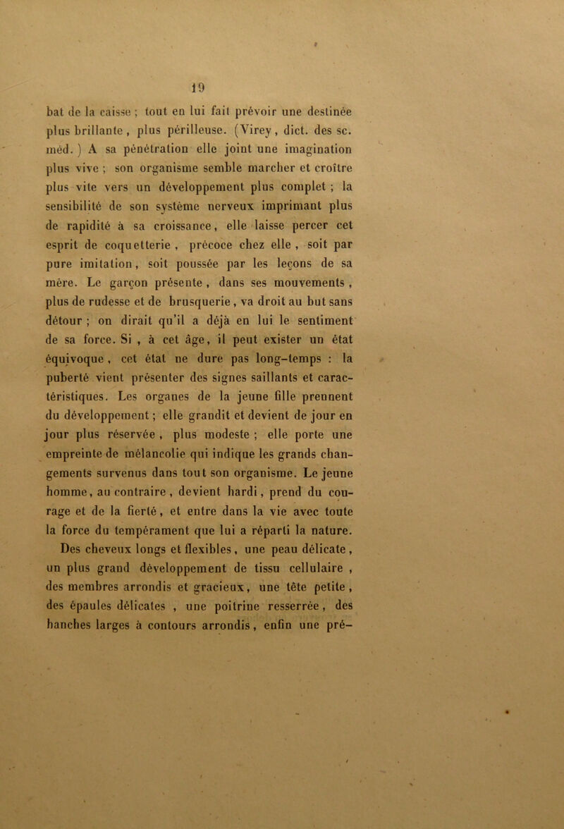 f 19 bat de la caisse ; tout en lui fait prévoir une destinée plus brillante, plus périlleuse. (Virey, dict. des sc. méd. ) A sa pénétration elle joint une imagination plus vive ; son organisme semble marcher et croître plus vite vers un développement plus complet ; la sensibilité de son système nerveux imprimant plus de rapidité à sa croissance, elle laisse percer cet esprit de coquetterie, précoce chez elle, soit par pure imitation, soit poussée par les leçons de sa mère. Le garçon présente , dans ses mouvements , plus de rudesse et de brusquerie, va droit au but sans détour ; on dirait qu’il a déjà en lui le sentiment de sa force. Si , à cet âge, il peut exister un état équivoque , cet état ne dure pas long-temps : la puberté vient présenter des signes saillants et carac- téristiques. Les organes de la jeune fille prennent du développement ; elle grandit et devient de jour en jour plus réservée , plus modeste ; elle porte une empreinte de mélancolie qui indique les grands chan- gements survenus dans tout son organisme. Lejeune homme, au contraire , devient hardi, prend du cou- rage et de la fierté, et entre dans la vie avec toute la force du tempérament que lui a réparti la nature. Des cheveux longs et flexibles, une peau délicate , un plus grand développement de tissu cellulaire , des membres arrondis et gracieux, une tête petite, des épaules délicates , une poitrine'resserrée, des hanches larges à contours arrondis, enfin une pré- f