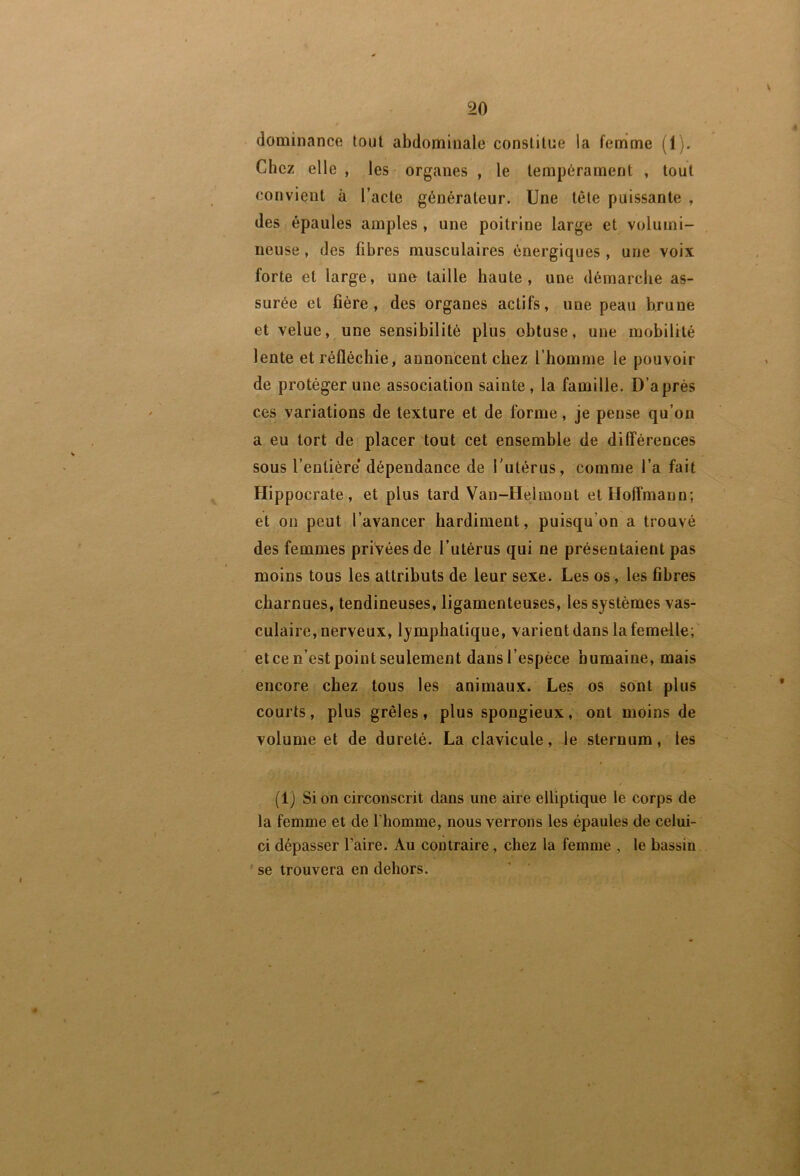 dominance tout abdominale constitue la femme (1). Chez elle , les organes , le tempérament , tout convient à l’acte générateur. Une tête puissante , des épaules amples, une poitrine large et volumi- neuse , des fibres musculaires énergiques, une voix forte et large, une taille haute, une démarche as- surée et fière , des organes actifs, une peau brune et velue, une sensibilité plus obtuse, une mobilité lente et réfléchie, annoncent chez l’homme le pouvoir de protéger une association sainte , la famille. D’après ces variations de texture et de forme, je pense qu’on a eu tort de placer tout cet ensemble de différences sous l’entière* dépendance de l'utérus, comme l’a fait Hippocrate, et plus tard Van-Helmont et Hoffmann; et on peut l’avancer hardiment, puisqu’on a trouvé des femmes privées de l’utérus qui ne présentaient pas moins tous les attributs de leur sexe. Les os, les fibres charnues, tendineuses, ligamenteuses, les systèmes vas- culaire, nerveux, lymphatique, varient dans la femelle; et ce n’est point seulement dans l’espèce humaine, mais encore chez tous les animaux. Les os sont plus courts, plus grêles, plus spongieux, ont moins de volume et de dureté. La clavicule, le sternum, les (1) Si on circonscrit dans une aire elliptique le corps de la femme et de l’homme, nous verrons les épaules de celui- ci dépasser Faire. Au contraire, chez la femme , le bassin ' se trouvera en dehors.