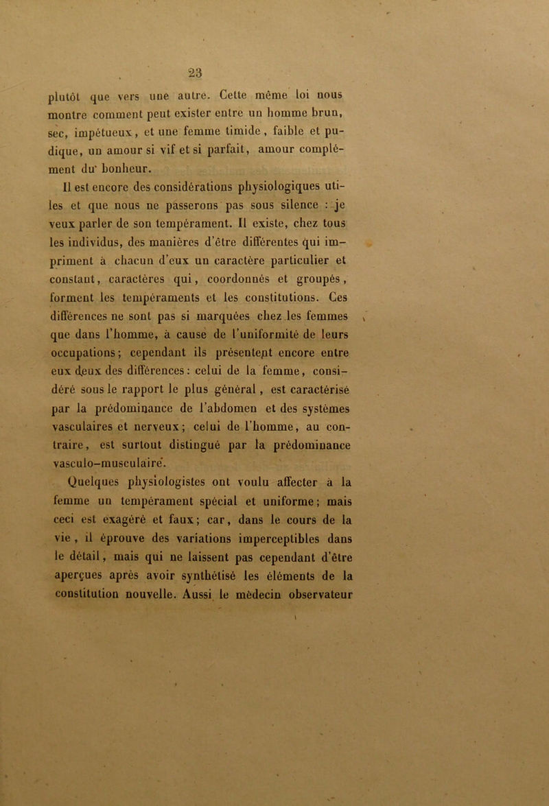 plutôt que vers une autre. Cette même loi nous montre comment peut exister entre un homme brun, sec, impétueux, et une femme timide, faible et pu- dique, un amour si vif et si parfait, amour complé- ment du' bonheur. Il est encore des considérations physiologiques uti- les et que nous ne passerons pas sous silence :-je veux parler de son tempérament. Il existe, chez tous les individus, des manières d’être différentes qui im- priment à chacun d’eux un caractère particulier et constant, caractères qui, coordonnés et groupés, forment les tempéraments et les constitutions. Ces différences ne sont pas si marquées chez les femmes ^ que dans l’homme, à cause de l’uniformité de leurs occupations; cependant ils présentept encore entre eux deux des différences: celui de la femme, consi- déré sous le rapport le plus général, est caractérisé par la prédominance de l’abdomen et des systèmes vasculaires et nerveux; celui de l’homme, au con- traire, est surtout distingué par la prédominance vasculo-musculaire'. Quelques physiologistes ont voulu affecter à la femme un tempérament spécial et uniforme ; mais ceci est exagéré et faux; car, dans le cours de la vie , il éprouve des variations imperceptibles dans le détail, mais qui ne laissent pas cependant d’être aperçues après avoir synthétisé les éléments de la constitution nouvelle. Aussi le médecin observateur 1