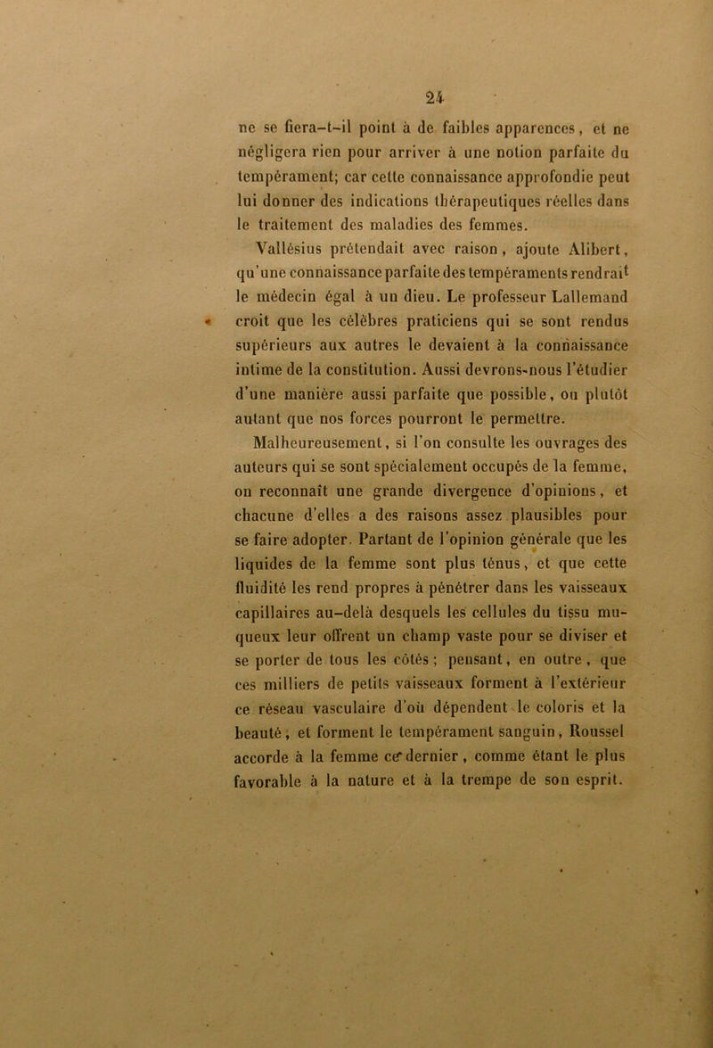 ne se fiera-t-il point à de faibles apparences, et ne négligera rien pour arriver à une notion parfaite du tempérament; car cette connaissance approfondie peut lui donner des indications tbérapeutiques réelles dans le traitement des maladies des femmes. Vallésius prétendait avec raison, ajoute Alibert, qu’une connaissance parfaite des tempéraments rendrai^ le médecin égal à un dieu. Le professeur Lallemand croit que les célèbres praticiens qui se sont rendus supérieurs aux autres le devaient à la connaissance intime de la constitution. Aussi devrons-nous l’étudier d’une manière aussi parfaite que possible, ou plutôt autant que nos forces pourront le permettre. Malheureusement, si l’on consulte les ouvrages des auteurs qui se sont spécialement occupés de la femme, on reconnaît une grande divergence d’opinions, et chacune d’elles a des raisons assez plausibles pour se faire adopter. Partant de l’opinion générale que les liquides de la femme sont plus ténus, et que cette fluidité les rend propres à pénétrer dans les vaisseaux capillaires au-delà desquels les cellules du tissu mu- queux leur offrent un champ vaste pour se diviser et se porter de tous les côtés ; pensant, en outre , que ces milliers de petits vaisseaux forment à l’extérieur ce réseau vasculaire d’oü dépendent le coloris et la beauté ; et forment le tempérament sanguin, Roussel accorde à la femme ce*dernier, comme étant le plus favorable à la nature et à la trempe de son esprit.