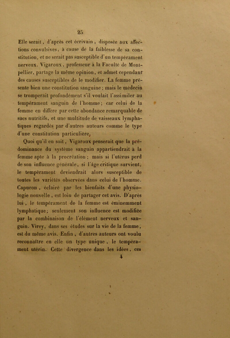 Elle serait, d’après cet écrivain , disposée aux affec- tions convulsives j à cause de la faiblesse de sa con- stitution, et ne serait pas susceptible d’un tempérament nerveux. Vigaroux, professeur à la Faculté de Mont- pellier, partage la même’opinion, et admet cependant des causes susceptibles de le modifier. La femme pré- sente bien une constitution sanguine ; mais le médecin se tromperait profondément s’il voulait l’assimiler au tempérament sanguin de l’homme; car celui de la femme en diffère par cette abondance remarquable de sucs nutritifs, et une multitude de^ vaisseaux lympha- t tiques regardés par d’autres auteurs comme le type d’une constitution particulière. Quoi qu’il en soit, Vigaroux penserait que la pré- dominance du système sanguin appartiendrait à la femme apte à la procréation ; mais si l’utérus perd de son influence générale, si l’âgei critique survient, le tempérament deviendrait alors susceptible de toutes les variétés observées dans celui de l’homme. Capuron , éclairé par les bienfaits d’une physio- logie nouvelle , est loin de partager cet avis. D’après lui , le tempérament de la femme est éminemment lymphatique; seulement son influence est modifiée par la combinaison de l’élément nerveux et san- guin. Virey, dans ses études sur la vie de la femme, est du même avis. Enfin , d’autres auteurs ont voulu reconnaître en elle un type unique , le tempéra- ment utérin. Celte divergence dans les idées, ces 4 I %