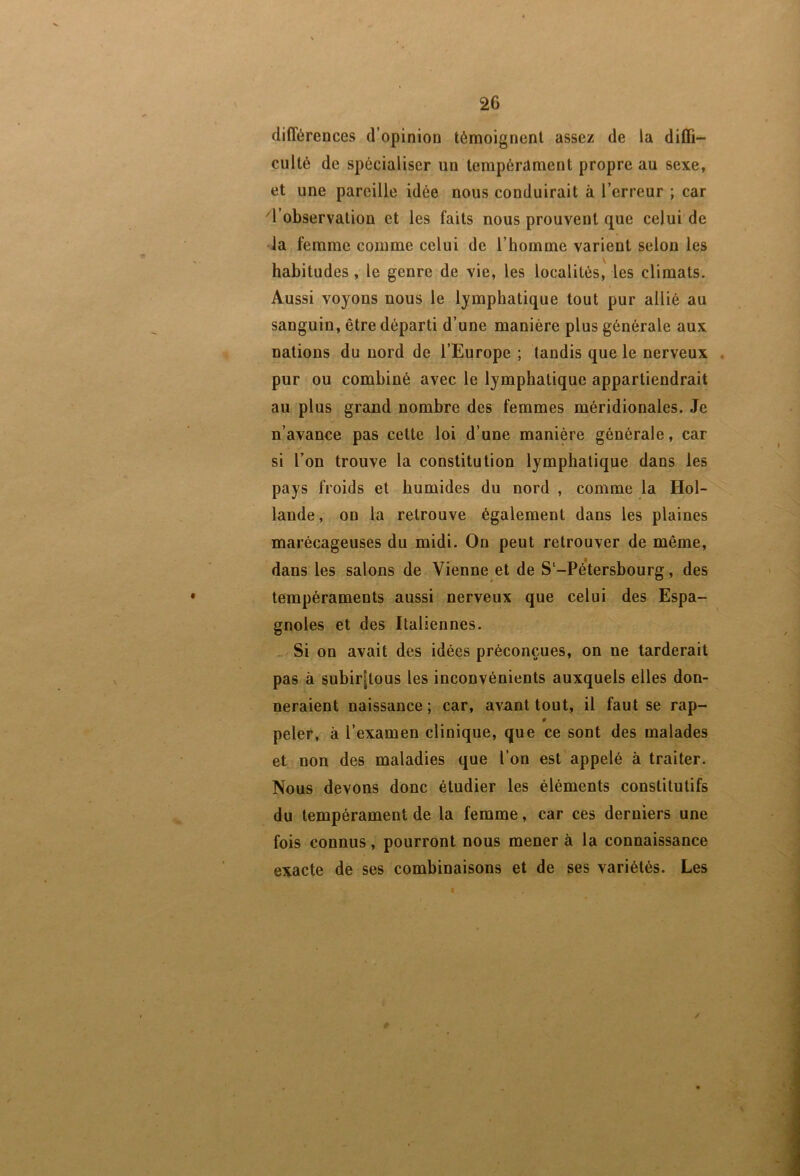 différences d’opinion témoignent assez de la diffi- culté de spécialiser un terapérdment propre au sexe, et une pareille idée nous conduirait à l’erreur ; car ^l’observation et les faits nous prouvent que celui de •ia femme comme celui de l’homme varient selon les habitudes , le genre de vie, les localités, les climats. Aussi voyons nous le lymphatique tout pur allié au sanguin, être départi d’une manière plus générale aux nations du nord de l’Europe ; tandis que le nerveux . pur ou combiné avec le lymphatique appartiendrait au plus grand nombre des femmes méridionales. Je n’avance pas cette loi d’une manière générale, car si l’on trouve la constitution lymphatique dans les pays froids et humides du nord , comme la Hol- lande, on la retrouve également dans les plaines marécageuses du midi. On peut retrouver de même, dans les salons de Vienne et de S‘-Pé’tersbourg, des tempéraments aussi nerveux que celui des Espa- gnoles et des Italiennes. . Si on avait des idées préconçues, on ne tarderait pas à subir[tous les inconvénients auxquels elles don- neraient naissance ; car, avant tout, il faut se rap- 0 peler, à l’examen clinique, que ce sont des malades et non des maladies que l’on est appelé à traiter. Nous devons donc étudier les éléments constitutifs du tempérament de la femme, car ces derniers une fois connus, pourront nous mener à 1a connaissance exacte de ses combinaisons et de ses variétés. Les