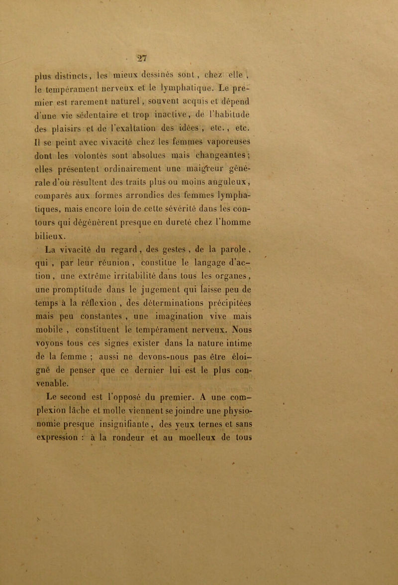 plus distincts, les mieux dessinés sont, chez elle , le tempérament nerveux et le lymphatique. Le pre- mier est rarement naturel, souvent acquis et dépend d’une vie sédentaire et trop inactive, de l’habitude des plaisirs ét de l’exaltation des idées, etc., etc. Il se peint avec vivacité chez les femmes vaporeuses dont les volontés sont absolues mais changeantes ; elles présentent ordinairement une maigVeur géné- rale d’où résultent des traits plus ou moins anguleux, comparés aux formes arrondies des femmes lympha- tiques, mais encore loin de celte sévérité dans les con- tours qui dégénèrent presque en dureté chez l’homme bilieux. ■ La vivacité du regard, des gestes, de la parole , qui , par leur réunion , constitue le langage d’ac- tion , une extrême irritabilité dans tous les organes, une promptitude dans le jugement qui laisse peu de temps à la réflexion , des déterminations précipitées mais peu constantes , une imagination vive mais mobile , constituent le tempérament nerveux. Nous voyons tous ces signes exister dans la^ature intime de la femme ; aussi ne devons-nous pas être éloi- gné de penser que ce dernier lui est le plus con- venable. Le second est l’opposé du prepfiier. A une com- plexion lâche et molle viennent se joindre une physio- nomie presque insignifiante, des yeux ternes et sans expression : à la rondeur et au moelleux de tous N». I