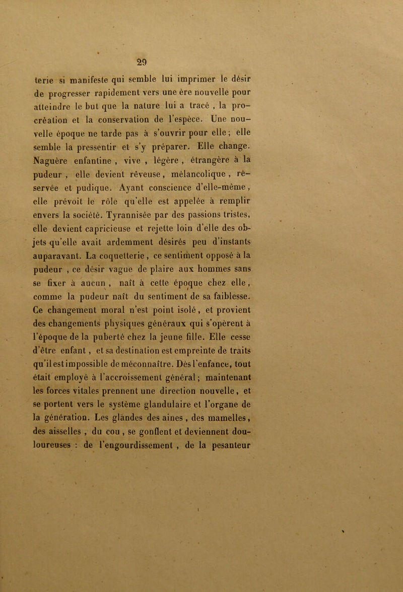 terie si maoifeste qui semble lui imprimer le désir de progresser rapidement vers une ère nouvelle pour atteindre le but que la nature lui a tracé , la pro- création et la conservation de l’espèce. Une nou- velle époque ne tarde pas à s’ouvrir pour elle ; elle semble la pressentir et s’y préparer. Elle change. Naguère enfantine , vive , légère , étrangère à la pudeur , elle devient rêveuse, mélancolique , ré- servée et pudique. Ayant conscience d’elle-même, elle prévoit le rôle qu’elle est appelée à remplir envers la société. Tyrannisée par des passions tristes, elle devient capricieuse et rejette loin d’elle des ob- jets <ju’elle avait ardemment désirés peu d’instants auparavant. La coquetterie, ce sentiment opposé à la pudeur , ce désir vague de plaire aux hommes sans se fixer à aucun , naît à cette époque chez elle, comme la pudeur naît du sentiment de sa faiblesse. Ce changement moral n’est point isolé, et provient des changements physiques généraux qui s’opèrent à l’époque de la puberté chez la jeune fille. Elle cesse d’être enfant, et sa destination est empreinte de traits qu’il est impossible de méconnaître. Dès l’enfance, tout était'employé à l’accroissement général; maintenant les forces vitales prennent une direction nouvelle, et se portent vers le système glandulaire et l’organe de la génération. Les glandes des aines , des mamelles, des aisselles , du cou , se gonflent et deviennent dou- loureuses : de l’engourdissement , de la pesanteur \