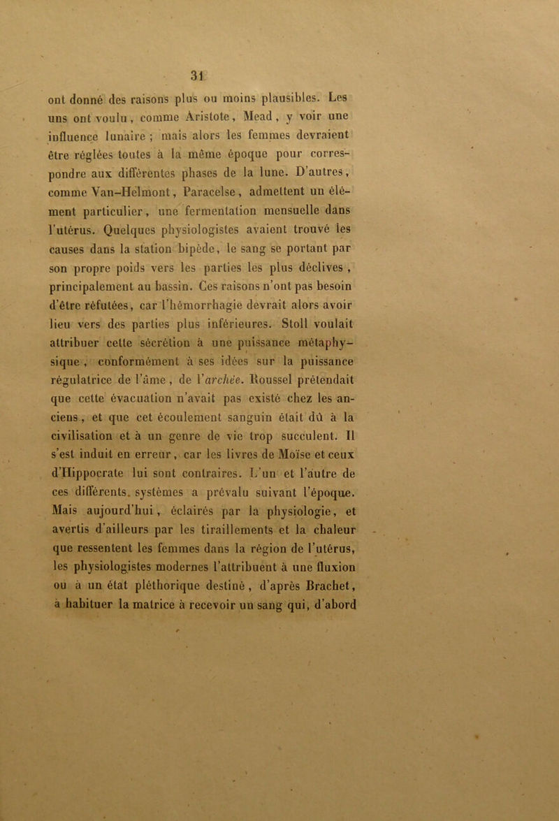 ont donné des raisons plus ou moins plausibles. Les uns ont voulu, comme Aristote, Mead, y voir une influence lunaire ; mais alors les femmes devraient être réglées toutes à la même époque pour corres- pondre aux différentes phases de la lune. D’autres, comme Van-Helmont, Paracelse, admettent un élé- ment particulier, une fermentation mensuelle dans l’utérus. Quelques physiologistes avaient trouvé les causes dans la station bipède, le sang se portant par son propre poids vers les parties les plus déclives , principalement au bassin. Ces raisons n’ont pas besoin d’être réfutées, car l’hémorrhagie devrait alors avoir lieu vers des parties plus inférieures. Stoll voulait attribuer cette sécrétion à une puissance métaphy- sique , conformément à ses idées sur la puissance régulatrice de l’âme, de ïàrchëe. Roussel prétendait que cette évacuation n’avait pas existé chez les an- ciens , et que cet écoulement sanguin était dû à la civilisation et à un genre de vie trop succulent. Il s’est induit en erreur ,t car les livres de Moïse et ceux d’Hippocrate lui sont contraires. L’un et l’autre de ces différents, systèmes a prévalu suivant l’époque. Mais aujourd’hui, éclairés par la physiologie, et avertis d’ailleurs par les tiraillements et la chaleur que ressentent les femmes dans la région de l’utérus, les physiologistes modernes l’attribuent à une fluxion ou à un état pléthorique destiné, d’après Brachet, à habituer la matrice à recevoir un sang qui, d’abord